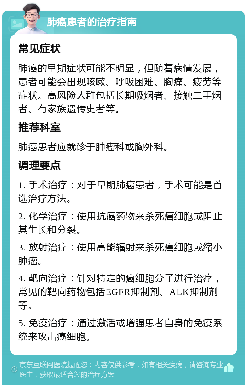 肺癌患者的治疗指南 常见症状 肺癌的早期症状可能不明显，但随着病情发展，患者可能会出现咳嗽、呼吸困难、胸痛、疲劳等症状。高风险人群包括长期吸烟者、接触二手烟者、有家族遗传史者等。 推荐科室 肺癌患者应就诊于肿瘤科或胸外科。 调理要点 1. 手术治疗：对于早期肺癌患者，手术可能是首选治疗方法。 2. 化学治疗：使用抗癌药物来杀死癌细胞或阻止其生长和分裂。 3. 放射治疗：使用高能辐射来杀死癌细胞或缩小肿瘤。 4. 靶向治疗：针对特定的癌细胞分子进行治疗，常见的靶向药物包括EGFR抑制剂、ALK抑制剂等。 5. 免疫治疗：通过激活或增强患者自身的免疫系统来攻击癌细胞。