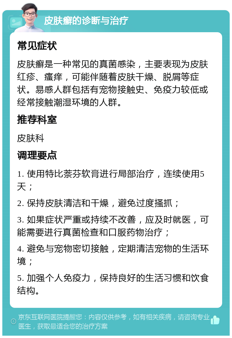 皮肤癣的诊断与治疗 常见症状 皮肤癣是一种常见的真菌感染，主要表现为皮肤红疹、瘙痒，可能伴随着皮肤干燥、脱屑等症状。易感人群包括有宠物接触史、免疫力较低或经常接触潮湿环境的人群。 推荐科室 皮肤科 调理要点 1. 使用特比萘芬软膏进行局部治疗，连续使用5天； 2. 保持皮肤清洁和干燥，避免过度搔抓； 3. 如果症状严重或持续不改善，应及时就医，可能需要进行真菌检查和口服药物治疗； 4. 避免与宠物密切接触，定期清洁宠物的生活环境； 5. 加强个人免疫力，保持良好的生活习惯和饮食结构。