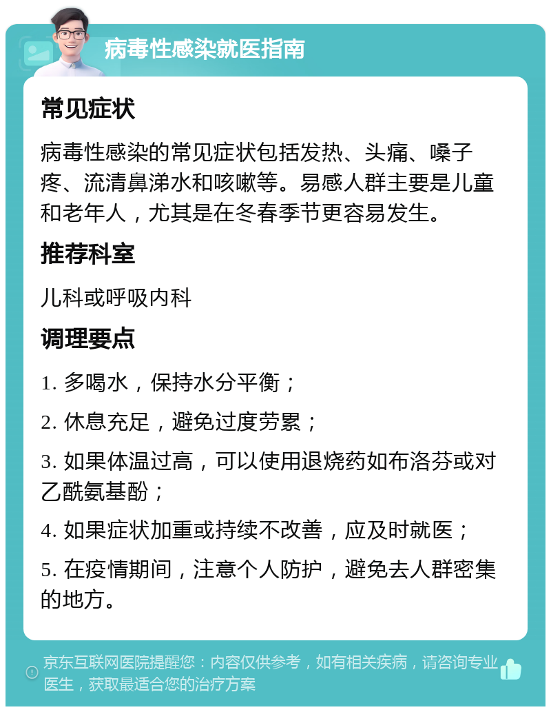 病毒性感染就医指南 常见症状 病毒性感染的常见症状包括发热、头痛、嗓子疼、流清鼻涕水和咳嗽等。易感人群主要是儿童和老年人，尤其是在冬春季节更容易发生。 推荐科室 儿科或呼吸内科 调理要点 1. 多喝水，保持水分平衡； 2. 休息充足，避免过度劳累； 3. 如果体温过高，可以使用退烧药如布洛芬或对乙酰氨基酚； 4. 如果症状加重或持续不改善，应及时就医； 5. 在疫情期间，注意个人防护，避免去人群密集的地方。