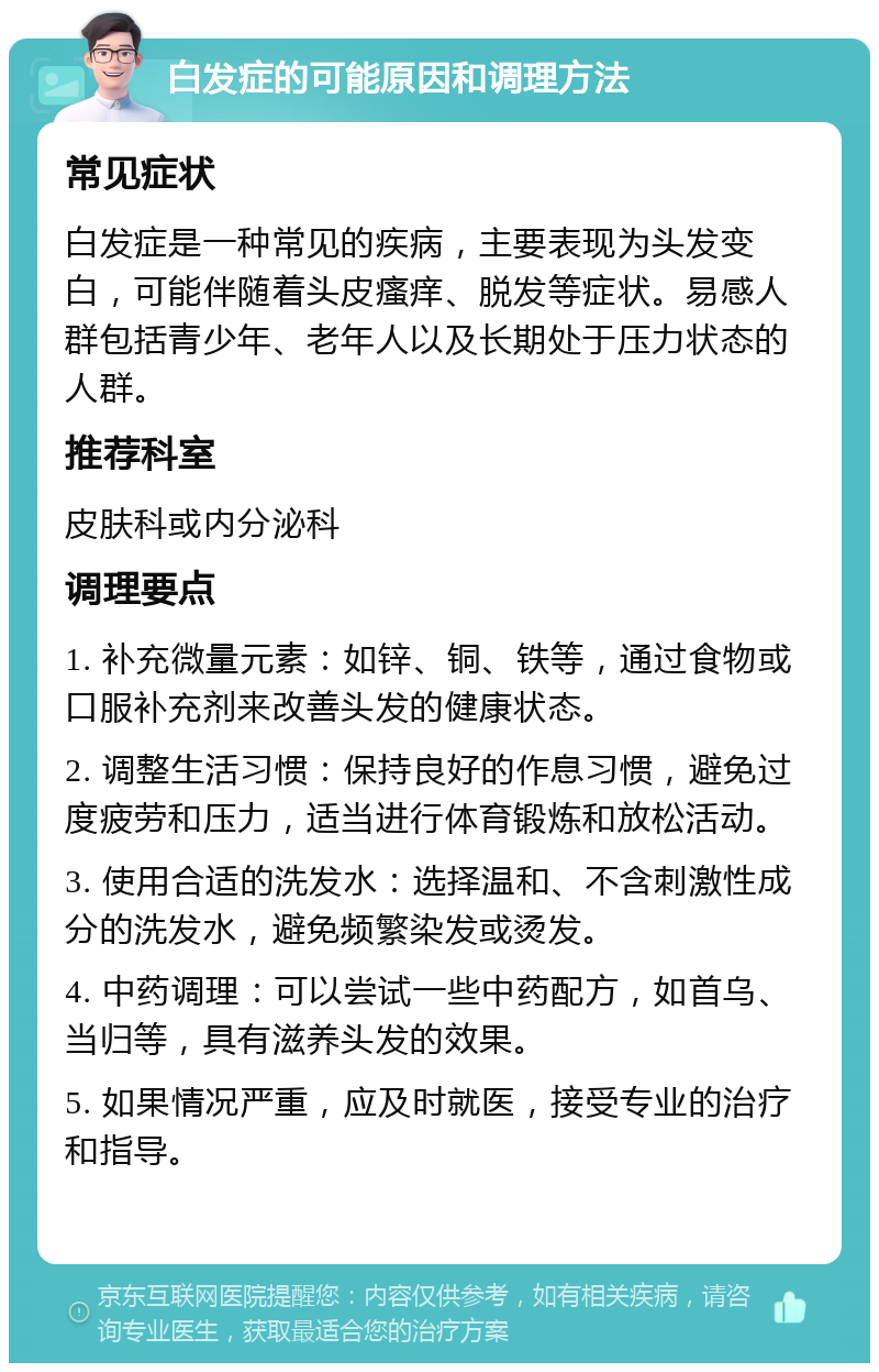 白发症的可能原因和调理方法 常见症状 白发症是一种常见的疾病，主要表现为头发变白，可能伴随着头皮瘙痒、脱发等症状。易感人群包括青少年、老年人以及长期处于压力状态的人群。 推荐科室 皮肤科或内分泌科 调理要点 1. 补充微量元素：如锌、铜、铁等，通过食物或口服补充剂来改善头发的健康状态。 2. 调整生活习惯：保持良好的作息习惯，避免过度疲劳和压力，适当进行体育锻炼和放松活动。 3. 使用合适的洗发水：选择温和、不含刺激性成分的洗发水，避免频繁染发或烫发。 4. 中药调理：可以尝试一些中药配方，如首乌、当归等，具有滋养头发的效果。 5. 如果情况严重，应及时就医，接受专业的治疗和指导。