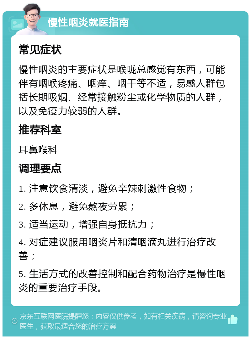 慢性咽炎就医指南 常见症状 慢性咽炎的主要症状是喉咙总感觉有东西，可能伴有咽喉疼痛、咽痒、咽干等不适，易感人群包括长期吸烟、经常接触粉尘或化学物质的人群，以及免疫力较弱的人群。 推荐科室 耳鼻喉科 调理要点 1. 注意饮食清淡，避免辛辣刺激性食物； 2. 多休息，避免熬夜劳累； 3. 适当运动，增强自身抵抗力； 4. 对症建议服用咽炎片和清咽滴丸进行治疗改善； 5. 生活方式的改善控制和配合药物治疗是慢性咽炎的重要治疗手段。