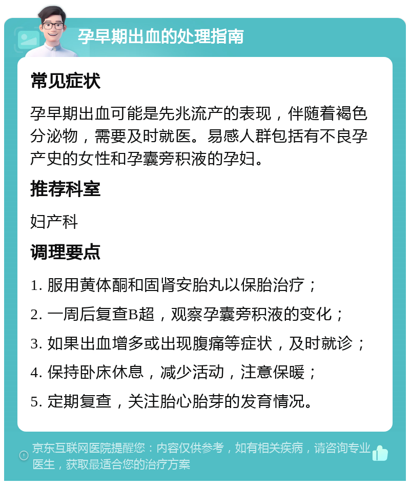 孕早期出血的处理指南 常见症状 孕早期出血可能是先兆流产的表现，伴随着褐色分泌物，需要及时就医。易感人群包括有不良孕产史的女性和孕囊旁积液的孕妇。 推荐科室 妇产科 调理要点 1. 服用黄体酮和固肾安胎丸以保胎治疗； 2. 一周后复查B超，观察孕囊旁积液的变化； 3. 如果出血增多或出现腹痛等症状，及时就诊； 4. 保持卧床休息，减少活动，注意保暖； 5. 定期复查，关注胎心胎芽的发育情况。