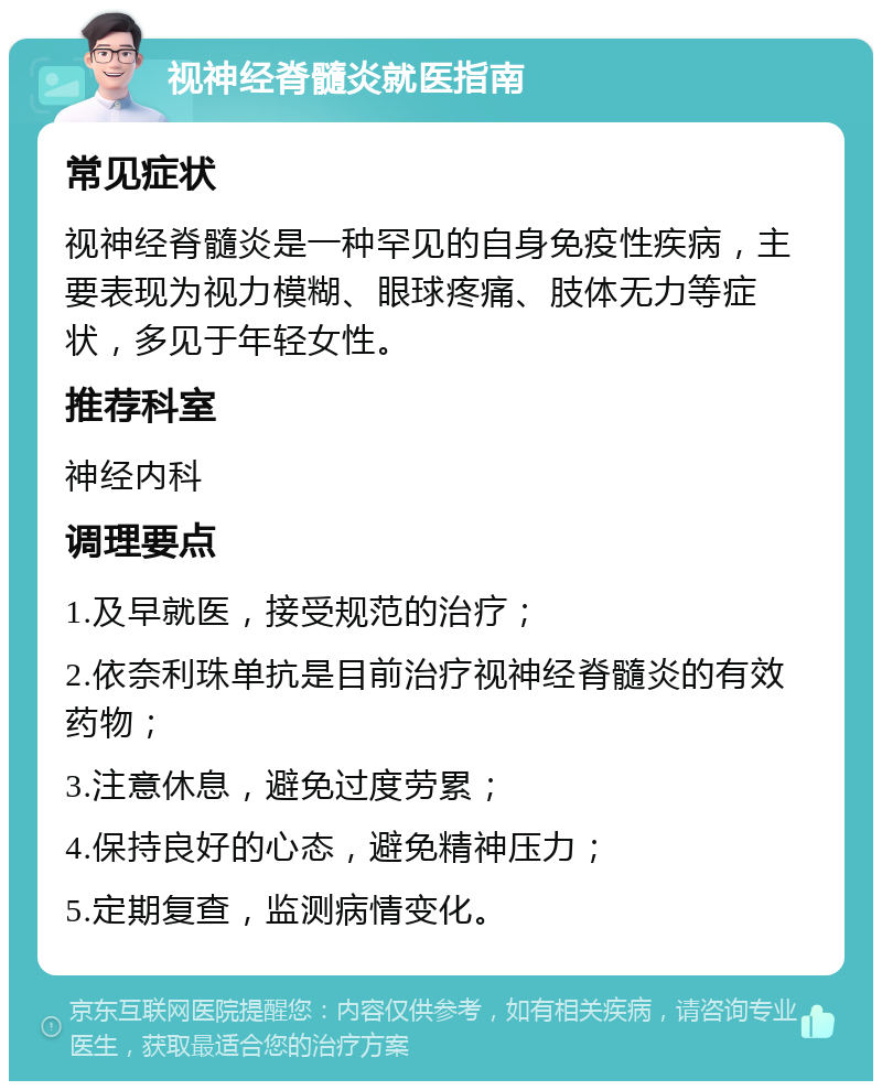 视神经脊髓炎就医指南 常见症状 视神经脊髓炎是一种罕见的自身免疫性疾病，主要表现为视力模糊、眼球疼痛、肢体无力等症状，多见于年轻女性。 推荐科室 神经内科 调理要点 1.及早就医，接受规范的治疗； 2.依奈利珠单抗是目前治疗视神经脊髓炎的有效药物； 3.注意休息，避免过度劳累； 4.保持良好的心态，避免精神压力； 5.定期复查，监测病情变化。