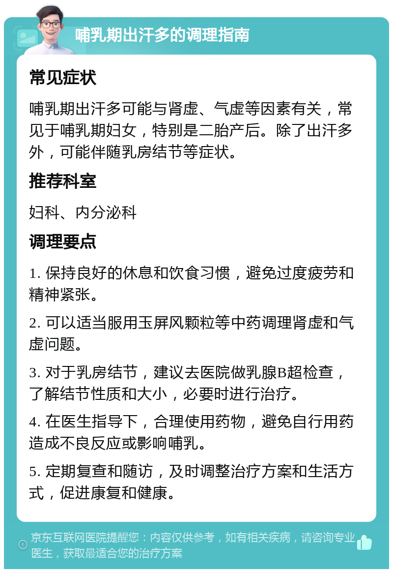 哺乳期出汗多的调理指南 常见症状 哺乳期出汗多可能与肾虚、气虚等因素有关，常见于哺乳期妇女，特别是二胎产后。除了出汗多外，可能伴随乳房结节等症状。 推荐科室 妇科、内分泌科 调理要点 1. 保持良好的休息和饮食习惯，避免过度疲劳和精神紧张。 2. 可以适当服用玉屏风颗粒等中药调理肾虚和气虚问题。 3. 对于乳房结节，建议去医院做乳腺B超检查，了解结节性质和大小，必要时进行治疗。 4. 在医生指导下，合理使用药物，避免自行用药造成不良反应或影响哺乳。 5. 定期复查和随访，及时调整治疗方案和生活方式，促进康复和健康。