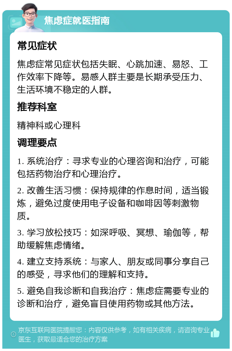 焦虑症就医指南 常见症状 焦虑症常见症状包括失眠、心跳加速、易怒、工作效率下降等。易感人群主要是长期承受压力、生活环境不稳定的人群。 推荐科室 精神科或心理科 调理要点 1. 系统治疗：寻求专业的心理咨询和治疗，可能包括药物治疗和心理治疗。 2. 改善生活习惯：保持规律的作息时间，适当锻炼，避免过度使用电子设备和咖啡因等刺激物质。 3. 学习放松技巧：如深呼吸、冥想、瑜伽等，帮助缓解焦虑情绪。 4. 建立支持系统：与家人、朋友或同事分享自己的感受，寻求他们的理解和支持。 5. 避免自我诊断和自我治疗：焦虑症需要专业的诊断和治疗，避免盲目使用药物或其他方法。