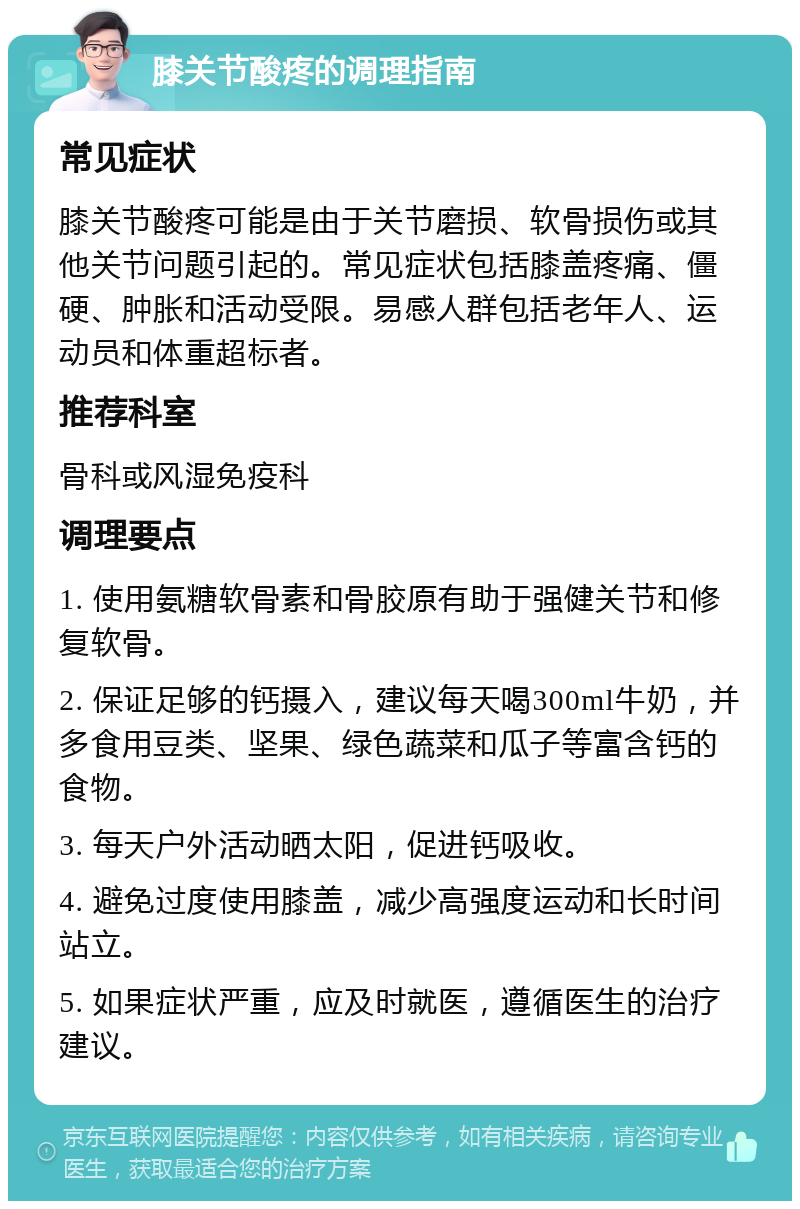 膝关节酸疼的调理指南 常见症状 膝关节酸疼可能是由于关节磨损、软骨损伤或其他关节问题引起的。常见症状包括膝盖疼痛、僵硬、肿胀和活动受限。易感人群包括老年人、运动员和体重超标者。 推荐科室 骨科或风湿免疫科 调理要点 1. 使用氨糖软骨素和骨胶原有助于强健关节和修复软骨。 2. 保证足够的钙摄入，建议每天喝300ml牛奶，并多食用豆类、坚果、绿色蔬菜和瓜子等富含钙的食物。 3. 每天户外活动晒太阳，促进钙吸收。 4. 避免过度使用膝盖，减少高强度运动和长时间站立。 5. 如果症状严重，应及时就医，遵循医生的治疗建议。