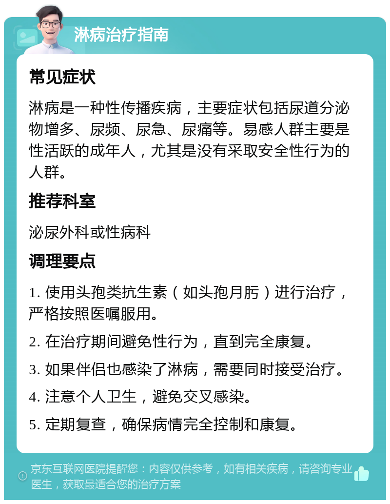 淋病治疗指南 常见症状 淋病是一种性传播疾病，主要症状包括尿道分泌物增多、尿频、尿急、尿痛等。易感人群主要是性活跃的成年人，尤其是没有采取安全性行为的人群。 推荐科室 泌尿外科或性病科 调理要点 1. 使用头孢类抗生素（如头孢月肟）进行治疗，严格按照医嘱服用。 2. 在治疗期间避免性行为，直到完全康复。 3. 如果伴侣也感染了淋病，需要同时接受治疗。 4. 注意个人卫生，避免交叉感染。 5. 定期复查，确保病情完全控制和康复。