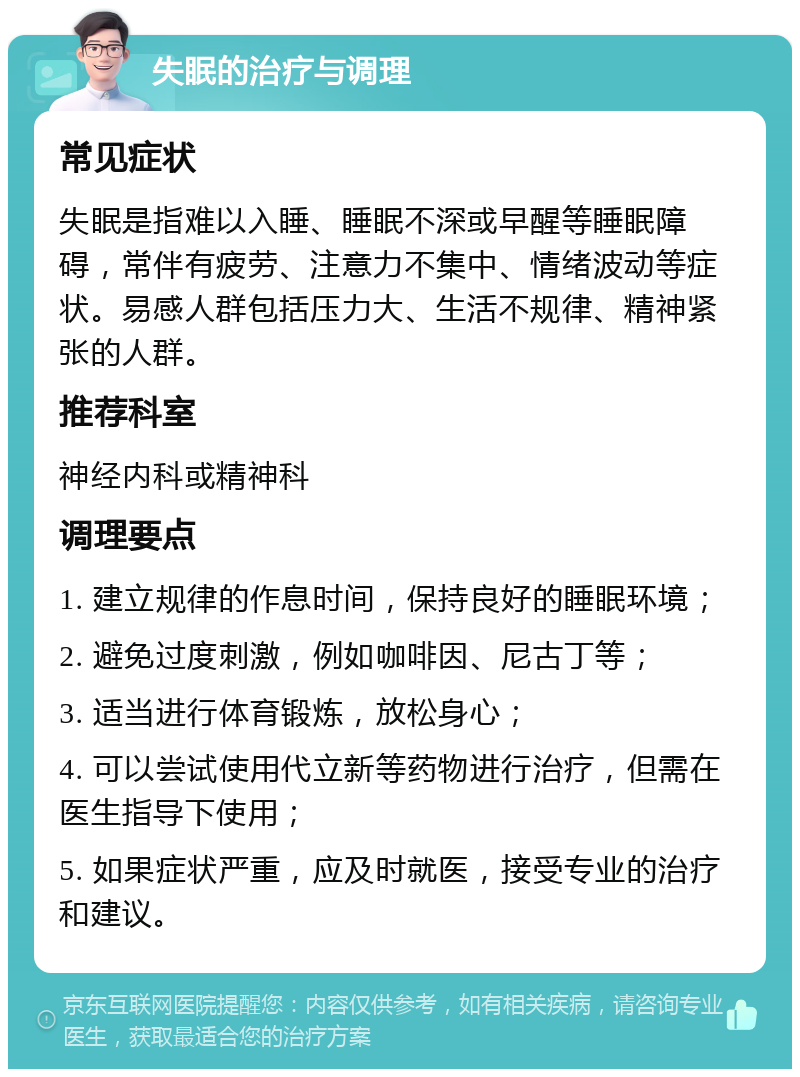 失眠的治疗与调理 常见症状 失眠是指难以入睡、睡眠不深或早醒等睡眠障碍，常伴有疲劳、注意力不集中、情绪波动等症状。易感人群包括压力大、生活不规律、精神紧张的人群。 推荐科室 神经内科或精神科 调理要点 1. 建立规律的作息时间，保持良好的睡眠环境； 2. 避免过度刺激，例如咖啡因、尼古丁等； 3. 适当进行体育锻炼，放松身心； 4. 可以尝试使用代立新等药物进行治疗，但需在医生指导下使用； 5. 如果症状严重，应及时就医，接受专业的治疗和建议。