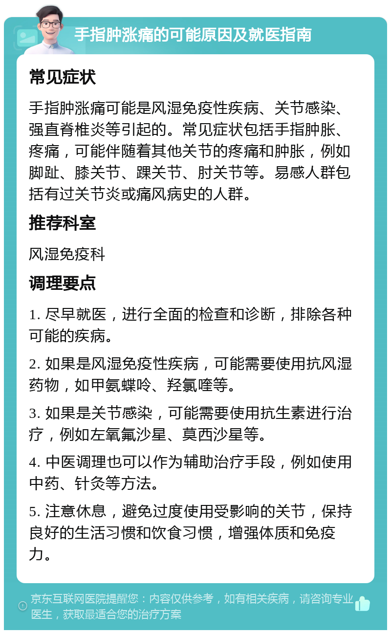 手指肿涨痛的可能原因及就医指南 常见症状 手指肿涨痛可能是风湿免疫性疾病、关节感染、强直脊椎炎等引起的。常见症状包括手指肿胀、疼痛，可能伴随着其他关节的疼痛和肿胀，例如脚趾、膝关节、踝关节、肘关节等。易感人群包括有过关节炎或痛风病史的人群。 推荐科室 风湿免疫科 调理要点 1. 尽早就医，进行全面的检查和诊断，排除各种可能的疾病。 2. 如果是风湿免疫性疾病，可能需要使用抗风湿药物，如甲氨蝶呤、羟氯喹等。 3. 如果是关节感染，可能需要使用抗生素进行治疗，例如左氧氟沙星、莫西沙星等。 4. 中医调理也可以作为辅助治疗手段，例如使用中药、针灸等方法。 5. 注意休息，避免过度使用受影响的关节，保持良好的生活习惯和饮食习惯，增强体质和免疫力。