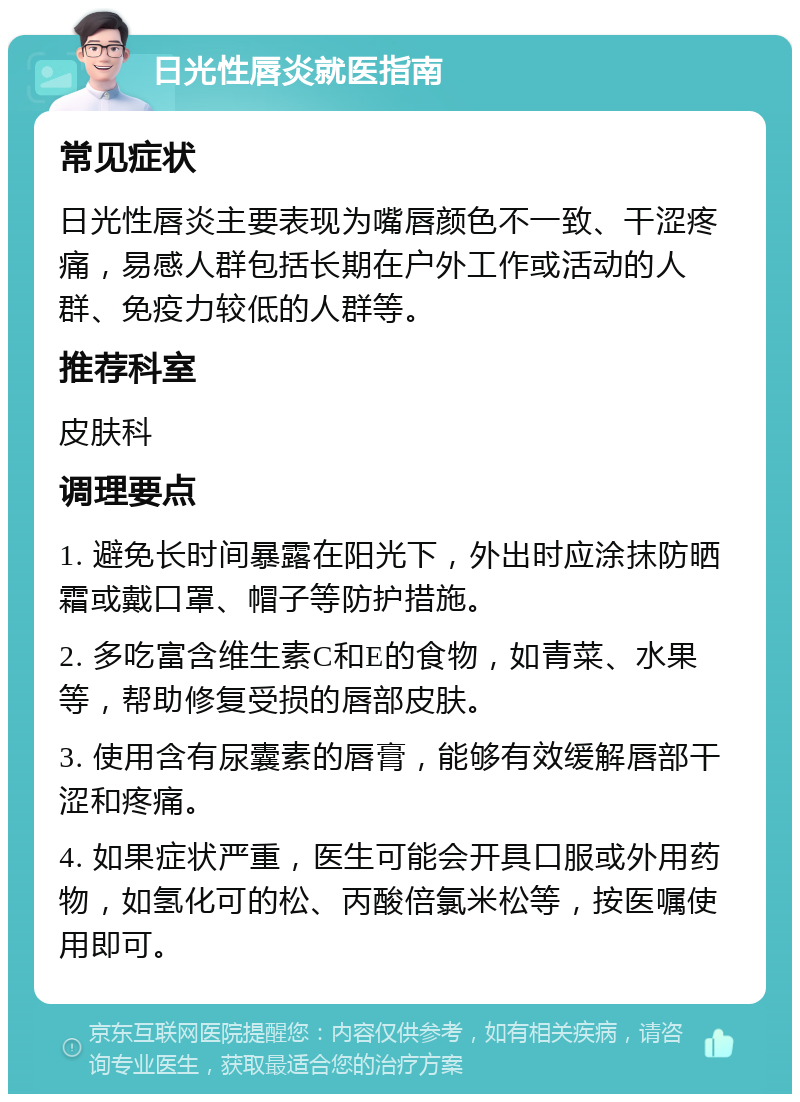 日光性唇炎就医指南 常见症状 日光性唇炎主要表现为嘴唇颜色不一致、干涩疼痛，易感人群包括长期在户外工作或活动的人群、免疫力较低的人群等。 推荐科室 皮肤科 调理要点 1. 避免长时间暴露在阳光下，外出时应涂抹防晒霜或戴口罩、帽子等防护措施。 2. 多吃富含维生素C和E的食物，如青菜、水果等，帮助修复受损的唇部皮肤。 3. 使用含有尿囊素的唇膏，能够有效缓解唇部干涩和疼痛。 4. 如果症状严重，医生可能会开具口服或外用药物，如氢化可的松、丙酸倍氯米松等，按医嘱使用即可。