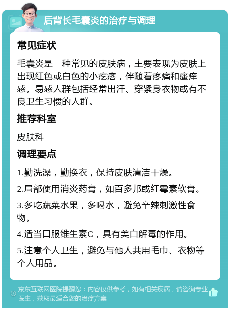 后背长毛囊炎的治疗与调理 常见症状 毛囊炎是一种常见的皮肤病，主要表现为皮肤上出现红色或白色的小疙瘩，伴随着疼痛和瘙痒感。易感人群包括经常出汗、穿紧身衣物或有不良卫生习惯的人群。 推荐科室 皮肤科 调理要点 1.勤洗澡，勤换衣，保持皮肤清洁干燥。 2.局部使用消炎药膏，如百多邦或红霉素软膏。 3.多吃蔬菜水果，多喝水，避免辛辣刺激性食物。 4.适当口服维生素C，具有美白解毒的作用。 5.注意个人卫生，避免与他人共用毛巾、衣物等个人用品。