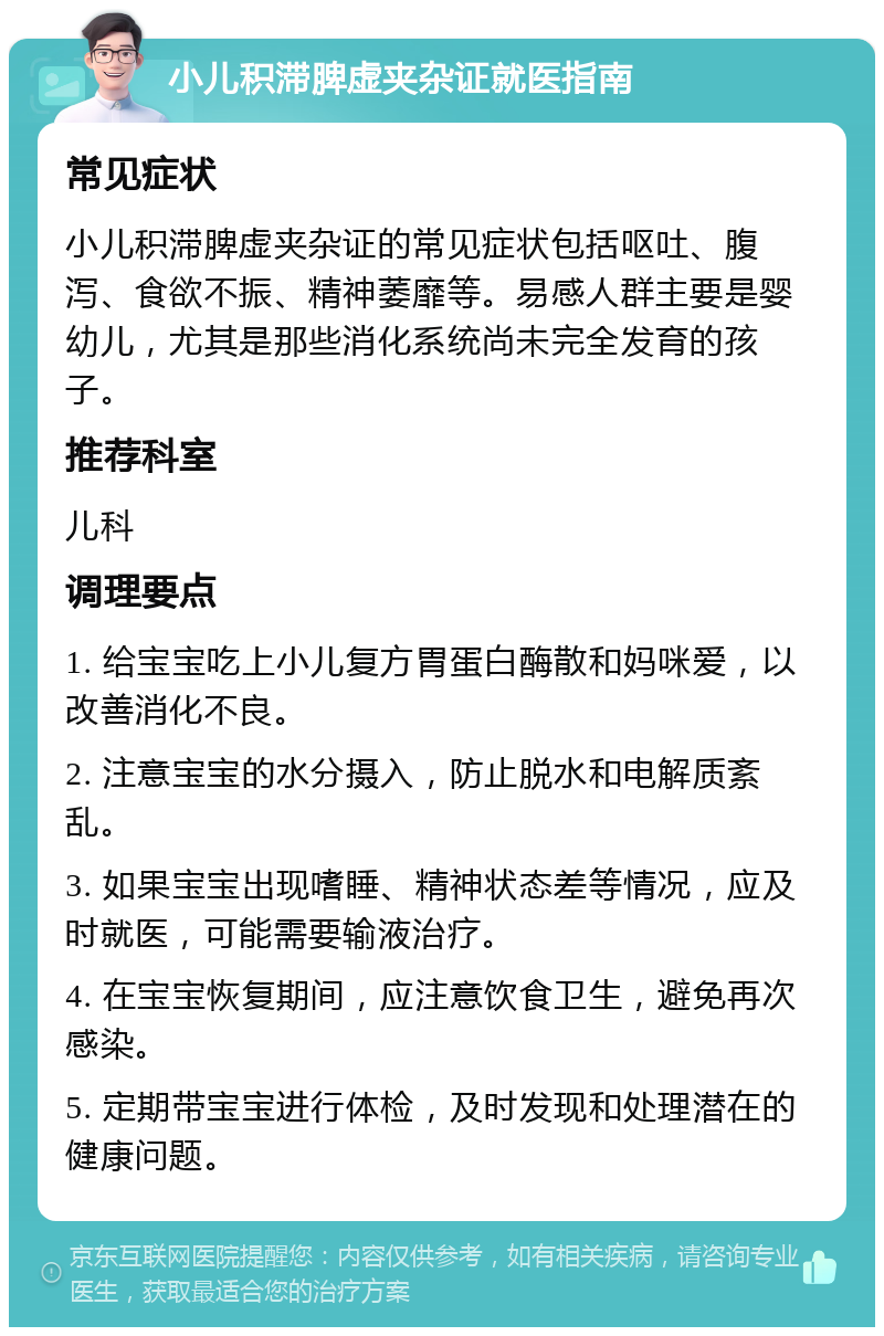 小儿积滞脾虚夹杂证就医指南 常见症状 小儿积滞脾虚夹杂证的常见症状包括呕吐、腹泻、食欲不振、精神萎靡等。易感人群主要是婴幼儿，尤其是那些消化系统尚未完全发育的孩子。 推荐科室 儿科 调理要点 1. 给宝宝吃上小儿复方胃蛋白酶散和妈咪爱，以改善消化不良。 2. 注意宝宝的水分摄入，防止脱水和电解质紊乱。 3. 如果宝宝出现嗜睡、精神状态差等情况，应及时就医，可能需要输液治疗。 4. 在宝宝恢复期间，应注意饮食卫生，避免再次感染。 5. 定期带宝宝进行体检，及时发现和处理潜在的健康问题。