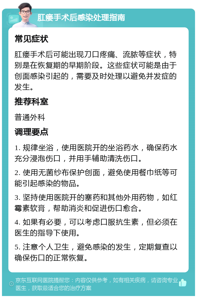 肛瘘手术后感染处理指南 常见症状 肛瘘手术后可能出现刀口疼痛、流脓等症状，特别是在恢复期的早期阶段。这些症状可能是由于创面感染引起的，需要及时处理以避免并发症的发生。 推荐科室 普通外科 调理要点 1. 规律坐浴，使用医院开的坐浴药水，确保药水充分浸泡伤口，并用手辅助清洗伤口。 2. 使用无菌纱布保护创面，避免使用餐巾纸等可能引起感染的物品。 3. 坚持使用医院开的塞药和其他外用药物，如红霉素软膏，帮助消炎和促进伤口愈合。 4. 如果有必要，可以考虑口服抗生素，但必须在医生的指导下使用。 5. 注意个人卫生，避免感染的发生，定期复查以确保伤口的正常恢复。