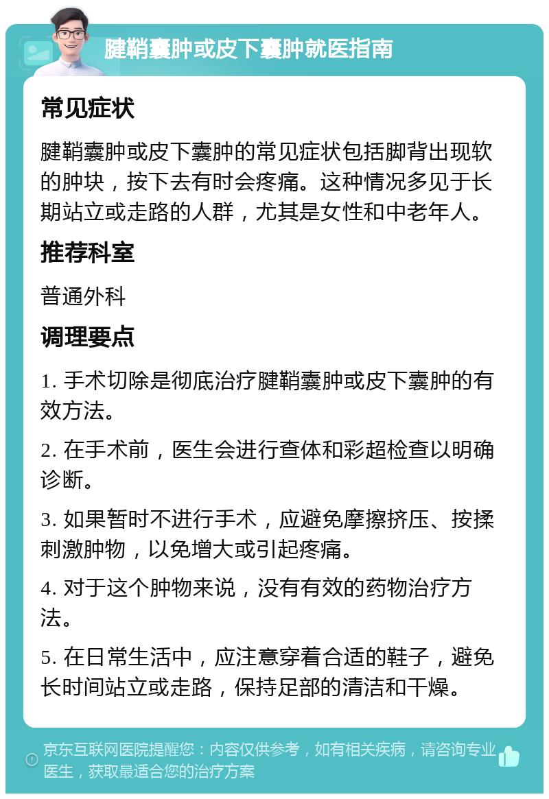 腱鞘囊肿或皮下囊肿就医指南 常见症状 腱鞘囊肿或皮下囊肿的常见症状包括脚背出现软的肿块，按下去有时会疼痛。这种情况多见于长期站立或走路的人群，尤其是女性和中老年人。 推荐科室 普通外科 调理要点 1. 手术切除是彻底治疗腱鞘囊肿或皮下囊肿的有效方法。 2. 在手术前，医生会进行查体和彩超检查以明确诊断。 3. 如果暂时不进行手术，应避免摩擦挤压、按揉刺激肿物，以免增大或引起疼痛。 4. 对于这个肿物来说，没有有效的药物治疗方法。 5. 在日常生活中，应注意穿着合适的鞋子，避免长时间站立或走路，保持足部的清洁和干燥。