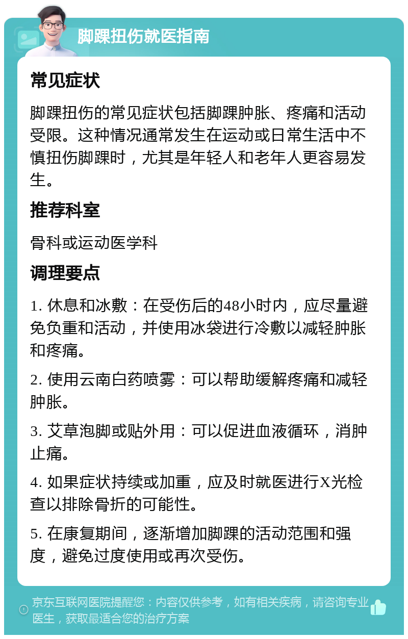 脚踝扭伤就医指南 常见症状 脚踝扭伤的常见症状包括脚踝肿胀、疼痛和活动受限。这种情况通常发生在运动或日常生活中不慎扭伤脚踝时，尤其是年轻人和老年人更容易发生。 推荐科室 骨科或运动医学科 调理要点 1. 休息和冰敷：在受伤后的48小时内，应尽量避免负重和活动，并使用冰袋进行冷敷以减轻肿胀和疼痛。 2. 使用云南白药喷雾：可以帮助缓解疼痛和减轻肿胀。 3. 艾草泡脚或贴外用：可以促进血液循环，消肿止痛。 4. 如果症状持续或加重，应及时就医进行X光检查以排除骨折的可能性。 5. 在康复期间，逐渐增加脚踝的活动范围和强度，避免过度使用或再次受伤。