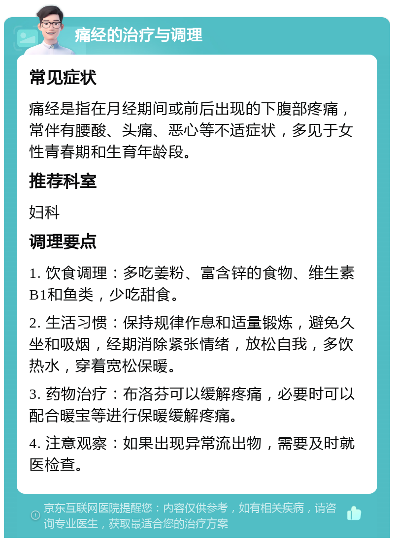 痛经的治疗与调理 常见症状 痛经是指在月经期间或前后出现的下腹部疼痛，常伴有腰酸、头痛、恶心等不适症状，多见于女性青春期和生育年龄段。 推荐科室 妇科 调理要点 1. 饮食调理：多吃姜粉、富含锌的食物、维生素B1和鱼类，少吃甜食。 2. 生活习惯：保持规律作息和适量锻炼，避免久坐和吸烟，经期消除紧张情绪，放松自我，多饮热水，穿着宽松保暖。 3. 药物治疗：布洛芬可以缓解疼痛，必要时可以配合暖宝等进行保暖缓解疼痛。 4. 注意观察：如果出现异常流出物，需要及时就医检查。