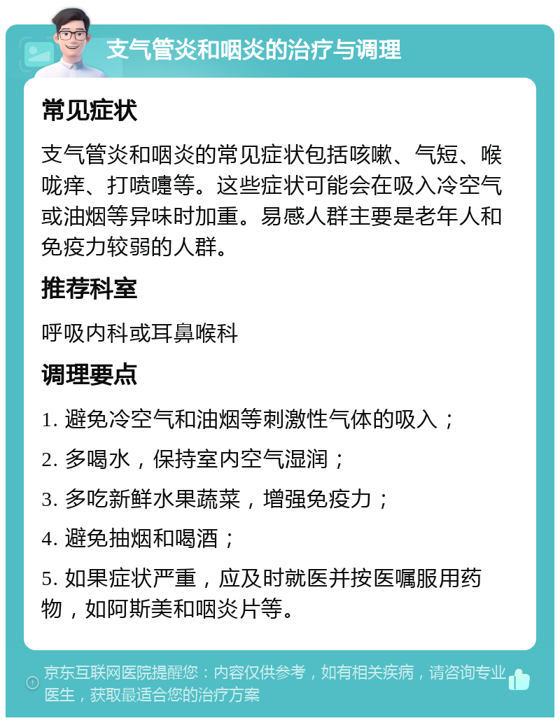 支气管炎和咽炎的治疗与调理 常见症状 支气管炎和咽炎的常见症状包括咳嗽、气短、喉咙痒、打喷嚏等。这些症状可能会在吸入冷空气或油烟等异味时加重。易感人群主要是老年人和免疫力较弱的人群。 推荐科室 呼吸内科或耳鼻喉科 调理要点 1. 避免冷空气和油烟等刺激性气体的吸入； 2. 多喝水，保持室内空气湿润； 3. 多吃新鲜水果蔬菜，增强免疫力； 4. 避免抽烟和喝酒； 5. 如果症状严重，应及时就医并按医嘱服用药物，如阿斯美和咽炎片等。