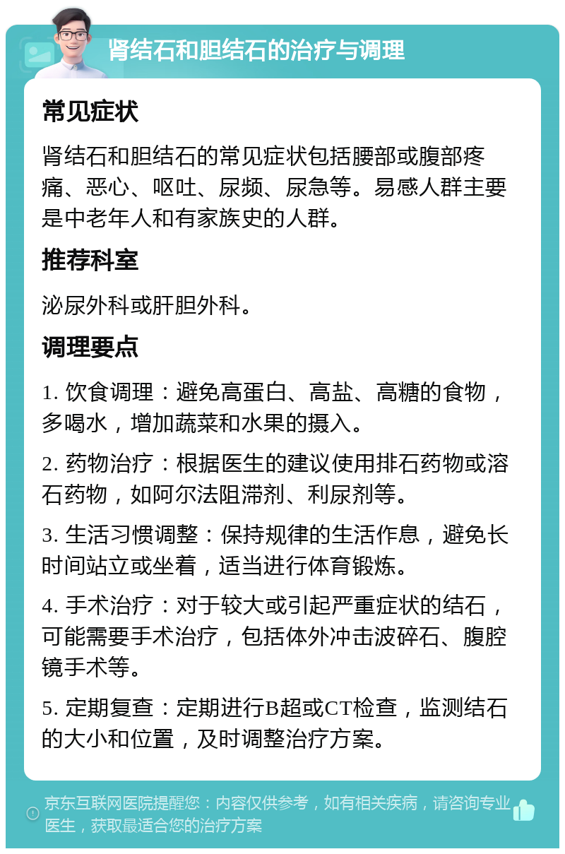 肾结石和胆结石的治疗与调理 常见症状 肾结石和胆结石的常见症状包括腰部或腹部疼痛、恶心、呕吐、尿频、尿急等。易感人群主要是中老年人和有家族史的人群。 推荐科室 泌尿外科或肝胆外科。 调理要点 1. 饮食调理：避免高蛋白、高盐、高糖的食物，多喝水，增加蔬菜和水果的摄入。 2. 药物治疗：根据医生的建议使用排石药物或溶石药物，如阿尔法阻滞剂、利尿剂等。 3. 生活习惯调整：保持规律的生活作息，避免长时间站立或坐着，适当进行体育锻炼。 4. 手术治疗：对于较大或引起严重症状的结石，可能需要手术治疗，包括体外冲击波碎石、腹腔镜手术等。 5. 定期复查：定期进行B超或CT检查，监测结石的大小和位置，及时调整治疗方案。