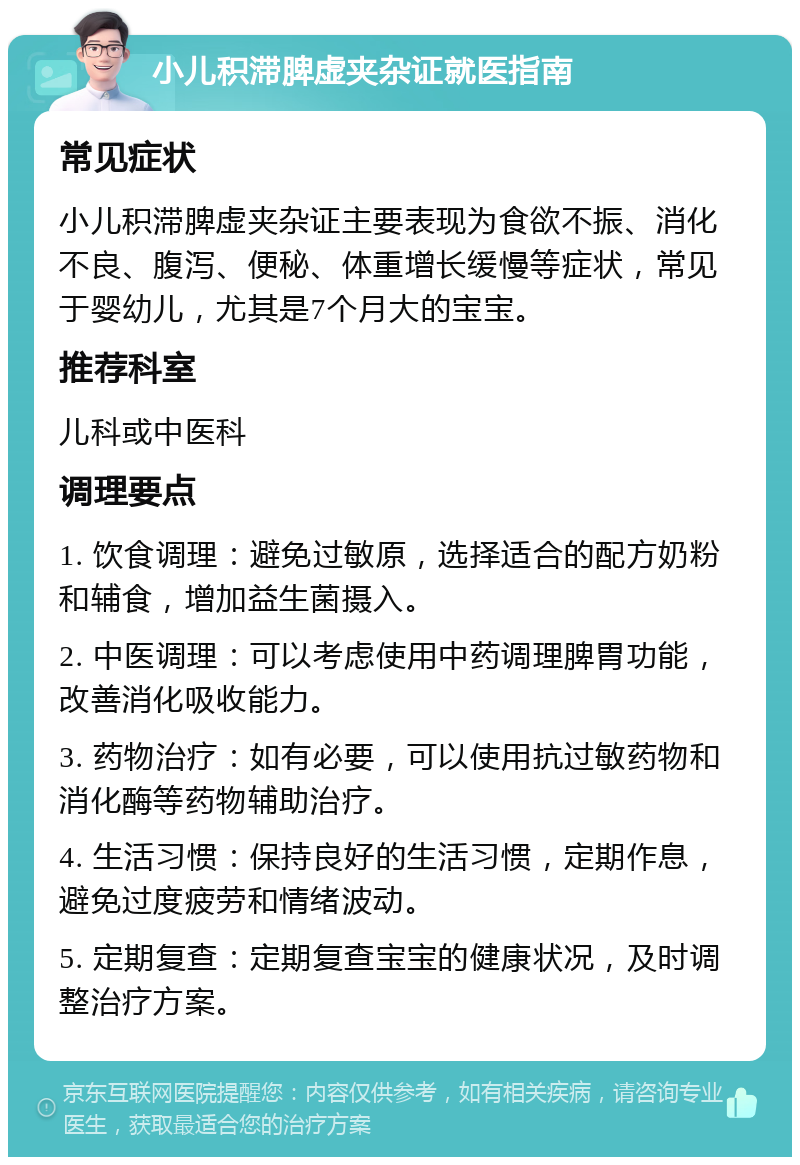 小儿积滞脾虚夹杂证就医指南 常见症状 小儿积滞脾虚夹杂证主要表现为食欲不振、消化不良、腹泻、便秘、体重增长缓慢等症状，常见于婴幼儿，尤其是7个月大的宝宝。 推荐科室 儿科或中医科 调理要点 1. 饮食调理：避免过敏原，选择适合的配方奶粉和辅食，增加益生菌摄入。 2. 中医调理：可以考虑使用中药调理脾胃功能，改善消化吸收能力。 3. 药物治疗：如有必要，可以使用抗过敏药物和消化酶等药物辅助治疗。 4. 生活习惯：保持良好的生活习惯，定期作息，避免过度疲劳和情绪波动。 5. 定期复查：定期复查宝宝的健康状况，及时调整治疗方案。