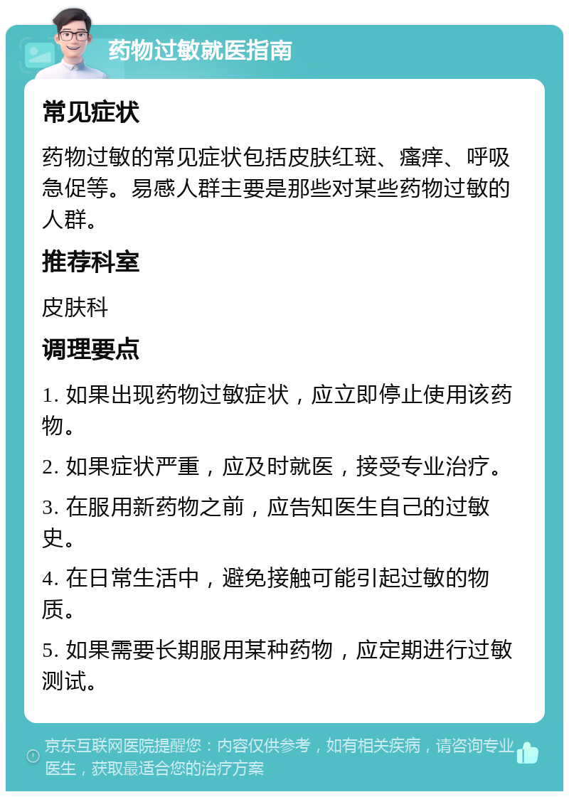 药物过敏就医指南 常见症状 药物过敏的常见症状包括皮肤红斑、瘙痒、呼吸急促等。易感人群主要是那些对某些药物过敏的人群。 推荐科室 皮肤科 调理要点 1. 如果出现药物过敏症状，应立即停止使用该药物。 2. 如果症状严重，应及时就医，接受专业治疗。 3. 在服用新药物之前，应告知医生自己的过敏史。 4. 在日常生活中，避免接触可能引起过敏的物质。 5. 如果需要长期服用某种药物，应定期进行过敏测试。