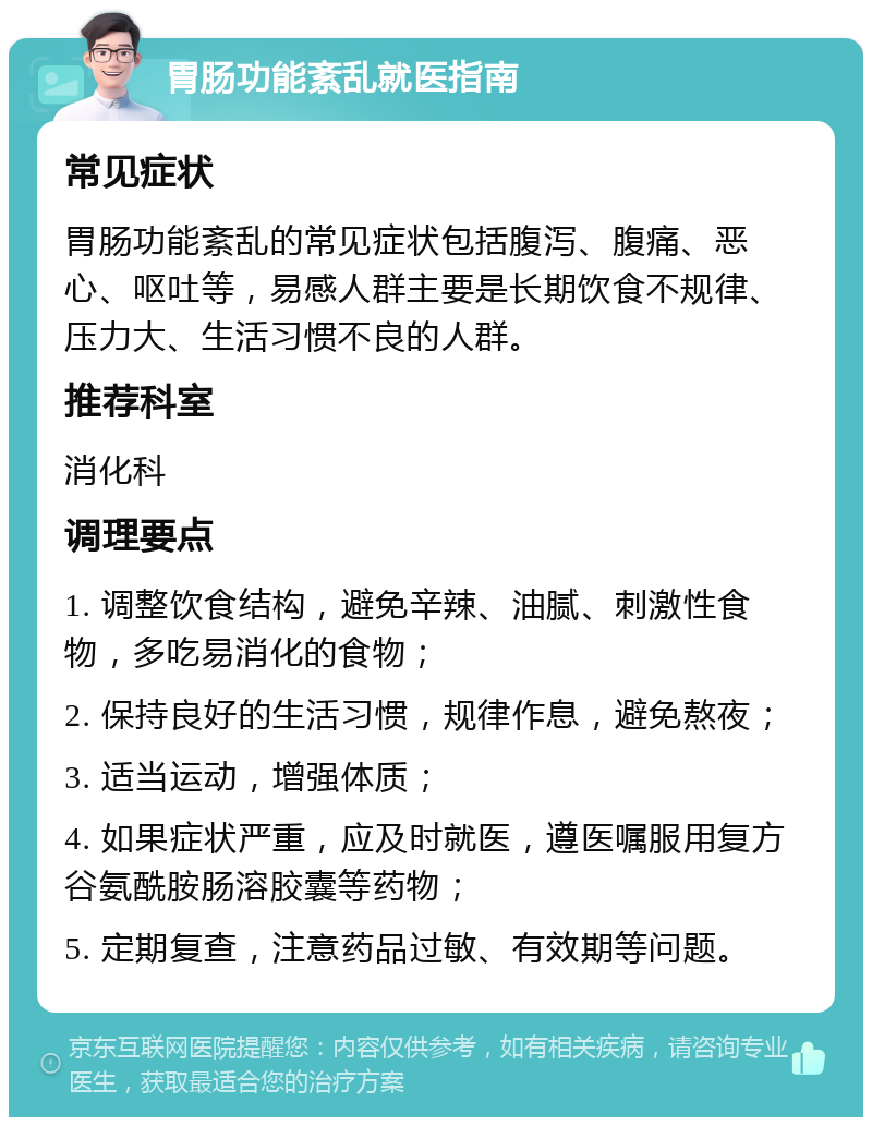 胃肠功能紊乱就医指南 常见症状 胃肠功能紊乱的常见症状包括腹泻、腹痛、恶心、呕吐等，易感人群主要是长期饮食不规律、压力大、生活习惯不良的人群。 推荐科室 消化科 调理要点 1. 调整饮食结构，避免辛辣、油腻、刺激性食物，多吃易消化的食物； 2. 保持良好的生活习惯，规律作息，避免熬夜； 3. 适当运动，增强体质； 4. 如果症状严重，应及时就医，遵医嘱服用复方谷氨酰胺肠溶胶囊等药物； 5. 定期复查，注意药品过敏、有效期等问题。