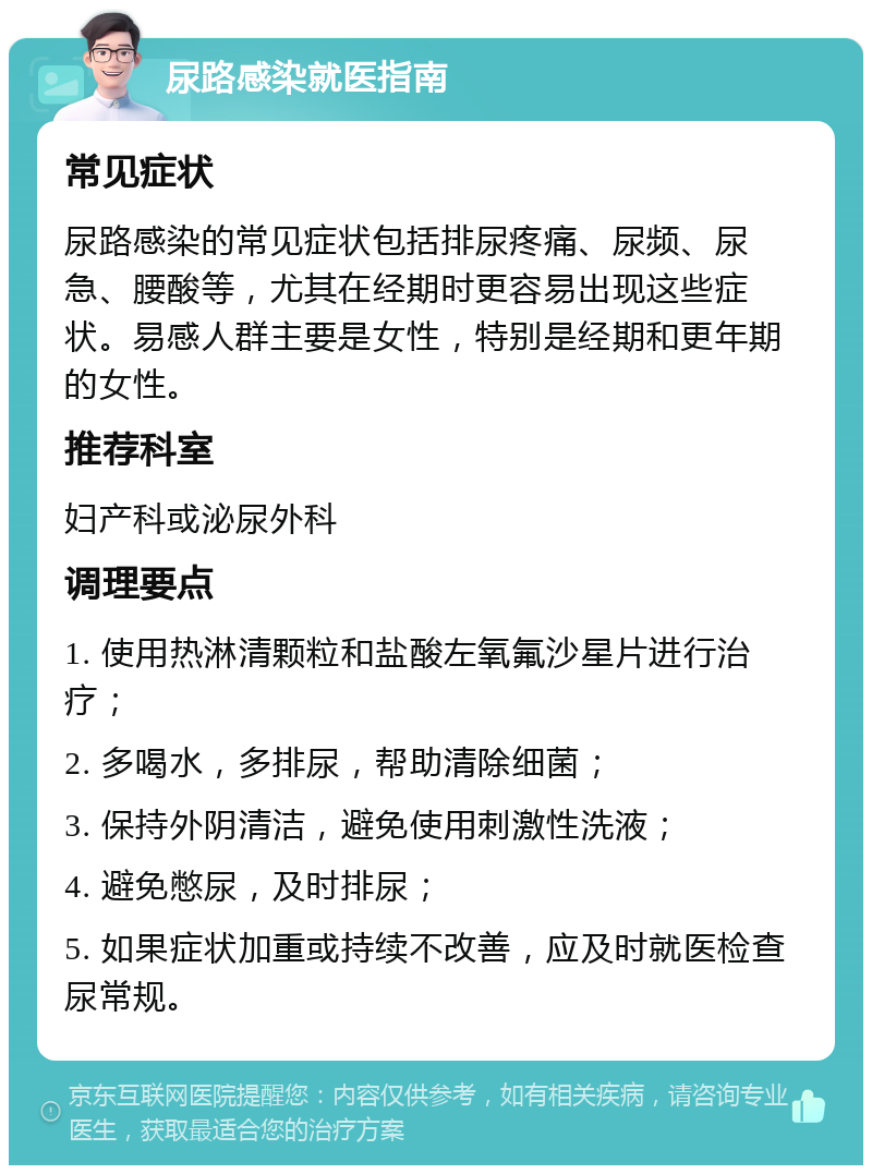 尿路感染就医指南 常见症状 尿路感染的常见症状包括排尿疼痛、尿频、尿急、腰酸等，尤其在经期时更容易出现这些症状。易感人群主要是女性，特别是经期和更年期的女性。 推荐科室 妇产科或泌尿外科 调理要点 1. 使用热淋清颗粒和盐酸左氧氟沙星片进行治疗； 2. 多喝水，多排尿，帮助清除细菌； 3. 保持外阴清洁，避免使用刺激性洗液； 4. 避免憋尿，及时排尿； 5. 如果症状加重或持续不改善，应及时就医检查尿常规。