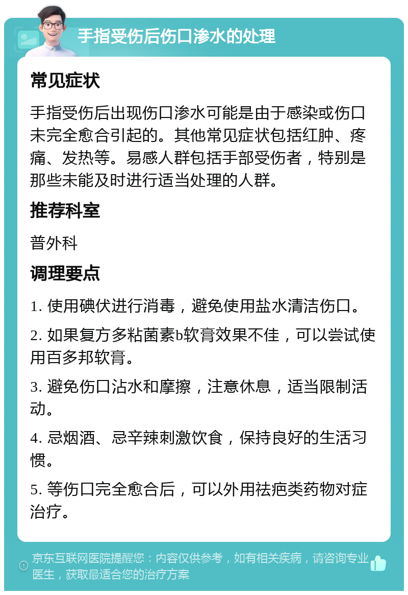 手指受伤后伤口渗水的处理 常见症状 手指受伤后出现伤口渗水可能是由于感染或伤口未完全愈合引起的。其他常见症状包括红肿、疼痛、发热等。易感人群包括手部受伤者，特别是那些未能及时进行适当处理的人群。 推荐科室 普外科 调理要点 1. 使用碘伏进行消毒，避免使用盐水清洁伤口。 2. 如果复方多粘菌素b软膏效果不佳，可以尝试使用百多邦软膏。 3. 避免伤口沾水和摩擦，注意休息，适当限制活动。 4. 忌烟酒、忌辛辣刺激饮食，保持良好的生活习惯。 5. 等伤口完全愈合后，可以外用祛疤类药物对症治疗。