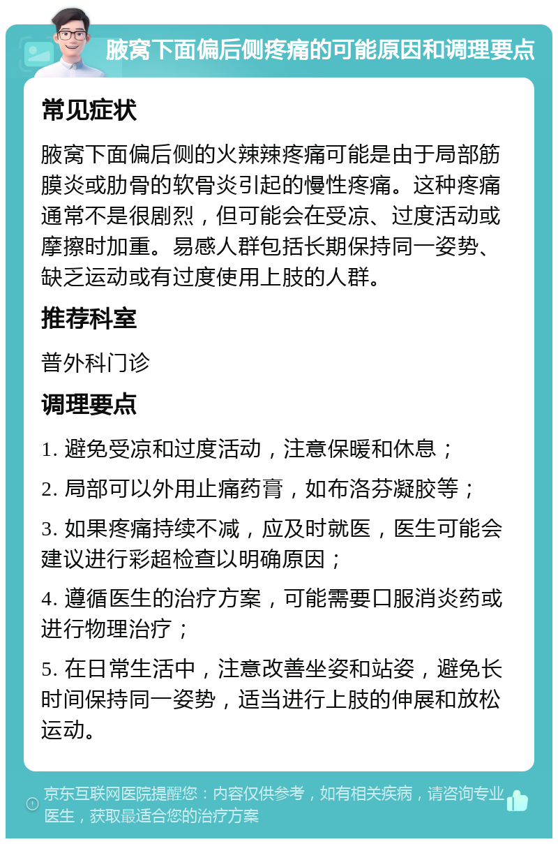 腋窝下面偏后侧疼痛的可能原因和调理要点 常见症状 腋窝下面偏后侧的火辣辣疼痛可能是由于局部筋膜炎或肋骨的软骨炎引起的慢性疼痛。这种疼痛通常不是很剧烈，但可能会在受凉、过度活动或摩擦时加重。易感人群包括长期保持同一姿势、缺乏运动或有过度使用上肢的人群。 推荐科室 普外科门诊 调理要点 1. 避免受凉和过度活动，注意保暖和休息； 2. 局部可以外用止痛药膏，如布洛芬凝胶等； 3. 如果疼痛持续不减，应及时就医，医生可能会建议进行彩超检查以明确原因； 4. 遵循医生的治疗方案，可能需要口服消炎药或进行物理治疗； 5. 在日常生活中，注意改善坐姿和站姿，避免长时间保持同一姿势，适当进行上肢的伸展和放松运动。