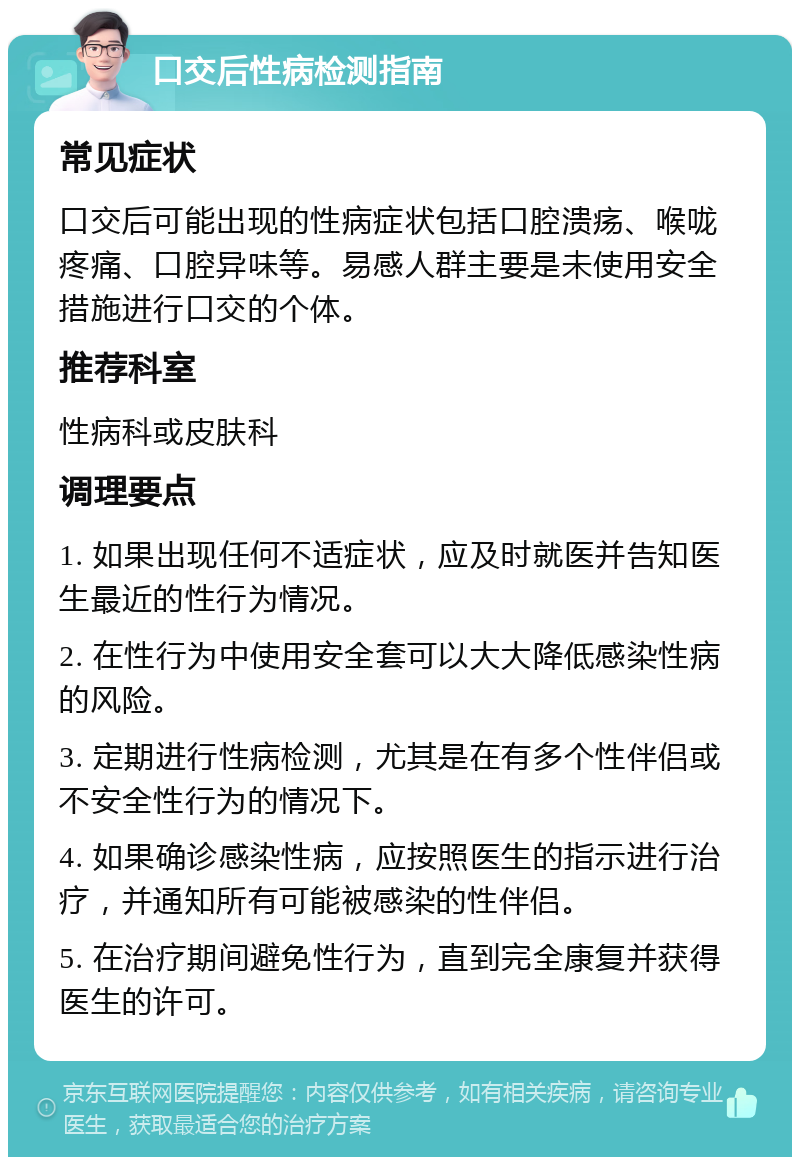 口交后性病检测指南 常见症状 口交后可能出现的性病症状包括口腔溃疡、喉咙疼痛、口腔异味等。易感人群主要是未使用安全措施进行口交的个体。 推荐科室 性病科或皮肤科 调理要点 1. 如果出现任何不适症状，应及时就医并告知医生最近的性行为情况。 2. 在性行为中使用安全套可以大大降低感染性病的风险。 3. 定期进行性病检测，尤其是在有多个性伴侣或不安全性行为的情况下。 4. 如果确诊感染性病，应按照医生的指示进行治疗，并通知所有可能被感染的性伴侣。 5. 在治疗期间避免性行为，直到完全康复并获得医生的许可。