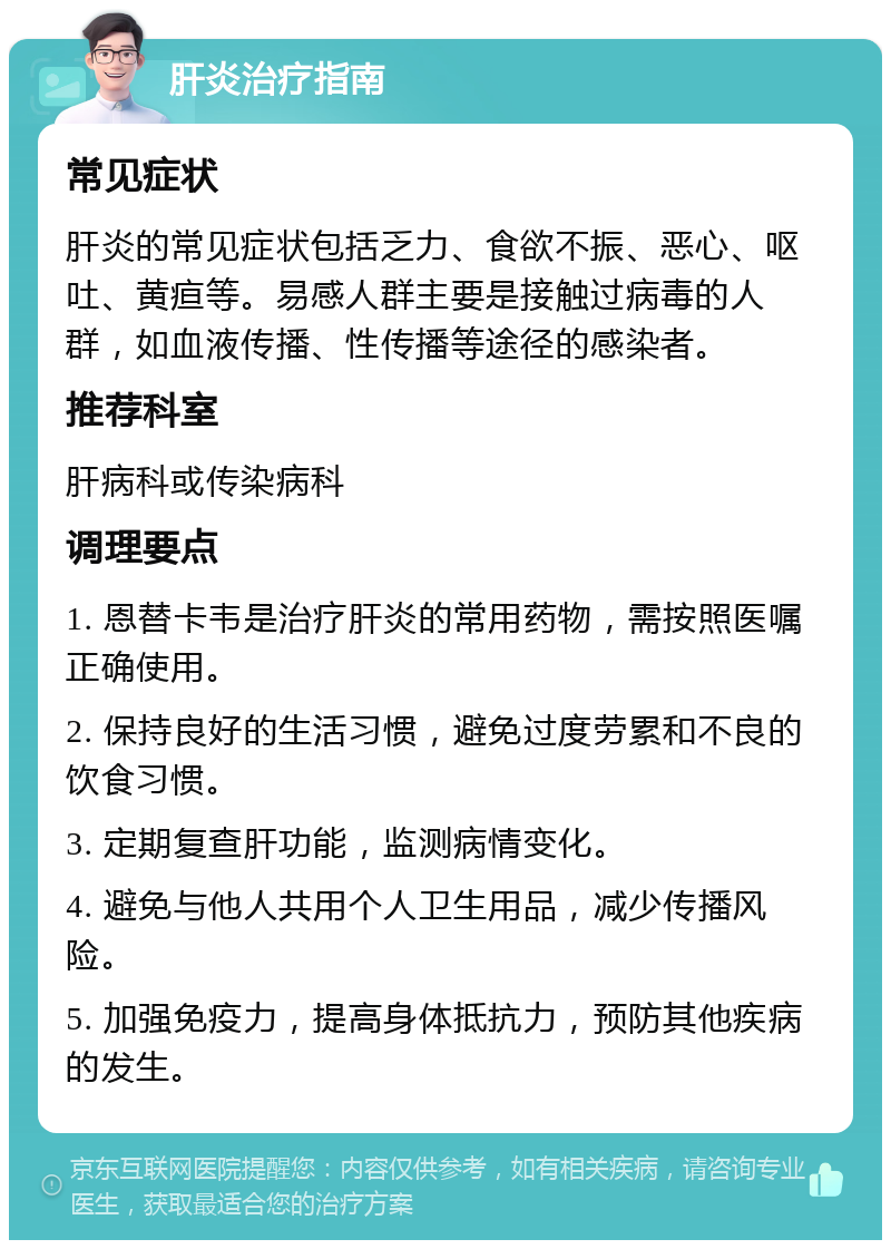 肝炎治疗指南 常见症状 肝炎的常见症状包括乏力、食欲不振、恶心、呕吐、黄疸等。易感人群主要是接触过病毒的人群，如血液传播、性传播等途径的感染者。 推荐科室 肝病科或传染病科 调理要点 1. 恩替卡韦是治疗肝炎的常用药物，需按照医嘱正确使用。 2. 保持良好的生活习惯，避免过度劳累和不良的饮食习惯。 3. 定期复查肝功能，监测病情变化。 4. 避免与他人共用个人卫生用品，减少传播风险。 5. 加强免疫力，提高身体抵抗力，预防其他疾病的发生。