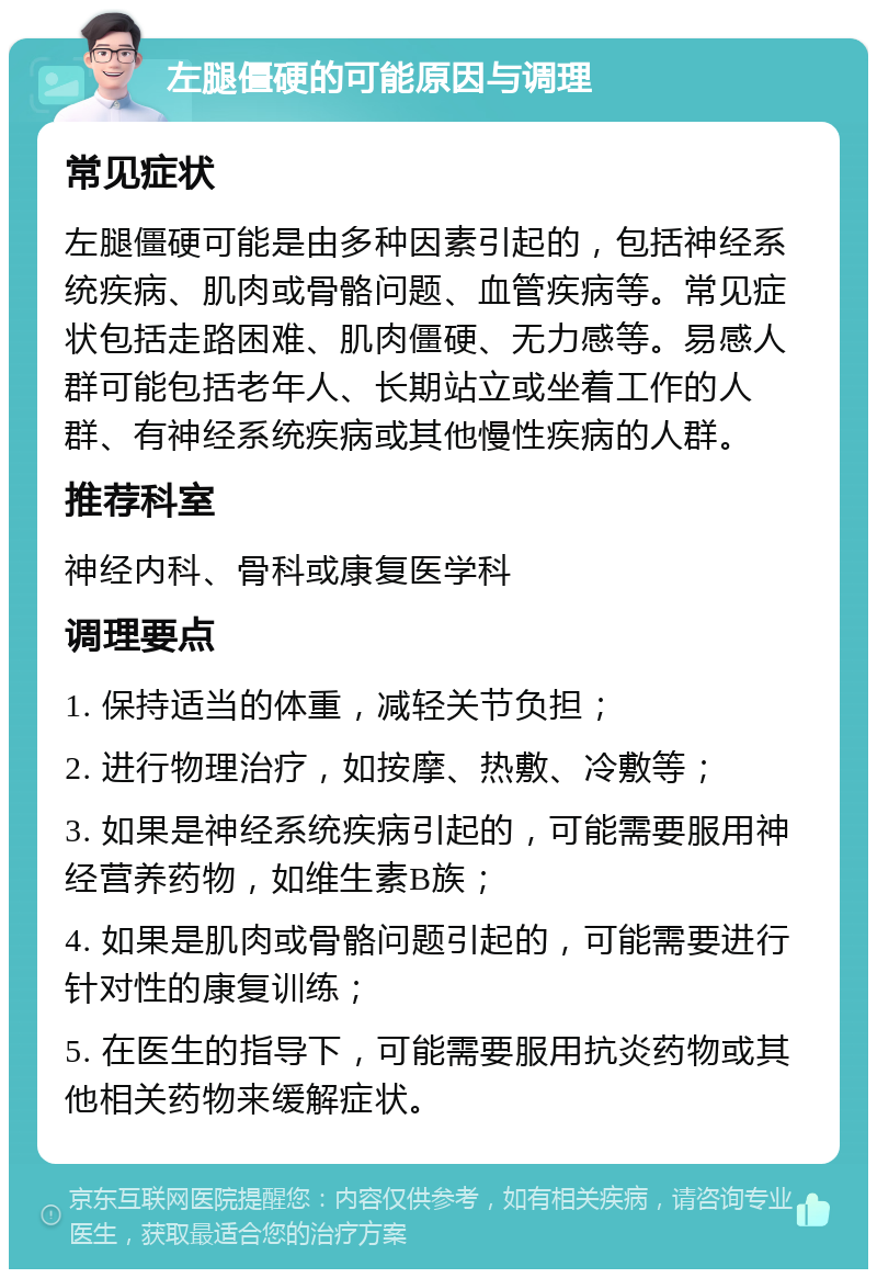 左腿僵硬的可能原因与调理 常见症状 左腿僵硬可能是由多种因素引起的，包括神经系统疾病、肌肉或骨骼问题、血管疾病等。常见症状包括走路困难、肌肉僵硬、无力感等。易感人群可能包括老年人、长期站立或坐着工作的人群、有神经系统疾病或其他慢性疾病的人群。 推荐科室 神经内科、骨科或康复医学科 调理要点 1. 保持适当的体重，减轻关节负担； 2. 进行物理治疗，如按摩、热敷、冷敷等； 3. 如果是神经系统疾病引起的，可能需要服用神经营养药物，如维生素B族； 4. 如果是肌肉或骨骼问题引起的，可能需要进行针对性的康复训练； 5. 在医生的指导下，可能需要服用抗炎药物或其他相关药物来缓解症状。