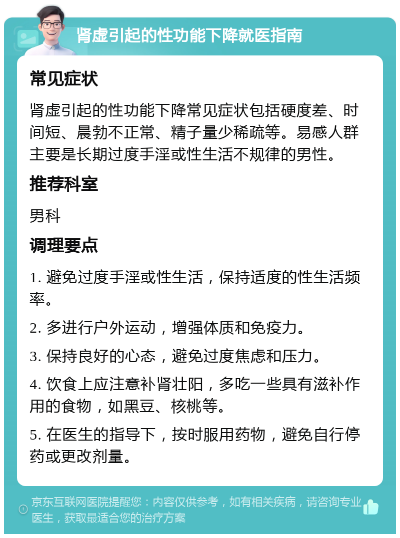 肾虚引起的性功能下降就医指南 常见症状 肾虚引起的性功能下降常见症状包括硬度差、时间短、晨勃不正常、精子量少稀疏等。易感人群主要是长期过度手淫或性生活不规律的男性。 推荐科室 男科 调理要点 1. 避免过度手淫或性生活，保持适度的性生活频率。 2. 多进行户外运动，增强体质和免疫力。 3. 保持良好的心态，避免过度焦虑和压力。 4. 饮食上应注意补肾壮阳，多吃一些具有滋补作用的食物，如黑豆、核桃等。 5. 在医生的指导下，按时服用药物，避免自行停药或更改剂量。