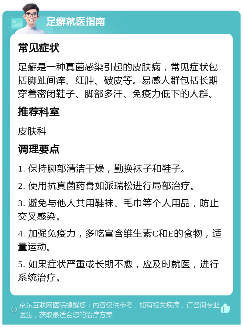 足癣就医指南 常见症状 足癣是一种真菌感染引起的皮肤病，常见症状包括脚趾间痒、红肿、破皮等。易感人群包括长期穿着密闭鞋子、脚部多汗、免疫力低下的人群。 推荐科室 皮肤科 调理要点 1. 保持脚部清洁干燥，勤换袜子和鞋子。 2. 使用抗真菌药膏如派瑞松进行局部治疗。 3. 避免与他人共用鞋袜、毛巾等个人用品，防止交叉感染。 4. 加强免疫力，多吃富含维生素C和E的食物，适量运动。 5. 如果症状严重或长期不愈，应及时就医，进行系统治疗。