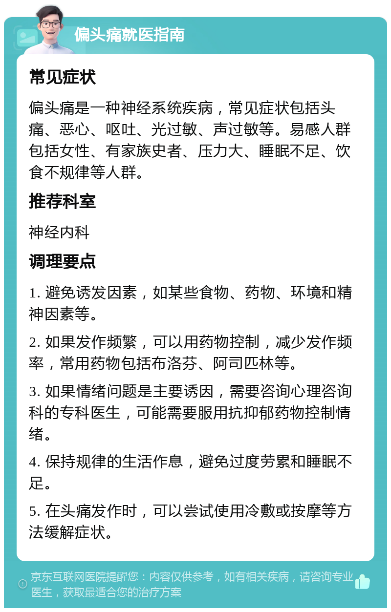 偏头痛就医指南 常见症状 偏头痛是一种神经系统疾病，常见症状包括头痛、恶心、呕吐、光过敏、声过敏等。易感人群包括女性、有家族史者、压力大、睡眠不足、饮食不规律等人群。 推荐科室 神经内科 调理要点 1. 避免诱发因素，如某些食物、药物、环境和精神因素等。 2. 如果发作频繁，可以用药物控制，减少发作频率，常用药物包括布洛芬、阿司匹林等。 3. 如果情绪问题是主要诱因，需要咨询心理咨询科的专科医生，可能需要服用抗抑郁药物控制情绪。 4. 保持规律的生活作息，避免过度劳累和睡眠不足。 5. 在头痛发作时，可以尝试使用冷敷或按摩等方法缓解症状。