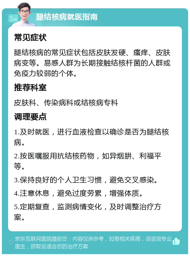 腿结核病就医指南 常见症状 腿结核病的常见症状包括皮肤发硬、瘙痒、皮肤病变等。易感人群为长期接触结核杆菌的人群或免疫力较弱的个体。 推荐科室 皮肤科、传染病科或结核病专科 调理要点 1.及时就医，进行血液检查以确诊是否为腿结核病。 2.按医嘱服用抗结核药物，如异烟肼、利福平等。 3.保持良好的个人卫生习惯，避免交叉感染。 4.注意休息，避免过度劳累，增强体质。 5.定期复查，监测病情变化，及时调整治疗方案。