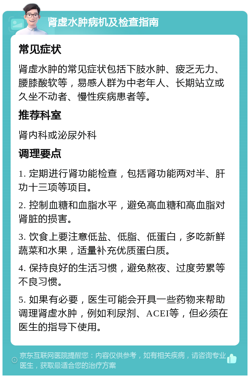 肾虚水肿病机及检查指南 常见症状 肾虚水肿的常见症状包括下肢水肿、疲乏无力、腰膝酸软等，易感人群为中老年人、长期站立或久坐不动者、慢性疾病患者等。 推荐科室 肾内科或泌尿外科 调理要点 1. 定期进行肾功能检查，包括肾功能两对半、肝功十三项等项目。 2. 控制血糖和血脂水平，避免高血糖和高血脂对肾脏的损害。 3. 饮食上要注意低盐、低脂、低蛋白，多吃新鲜蔬菜和水果，适量补充优质蛋白质。 4. 保持良好的生活习惯，避免熬夜、过度劳累等不良习惯。 5. 如果有必要，医生可能会开具一些药物来帮助调理肾虚水肿，例如利尿剂、ACEI等，但必须在医生的指导下使用。