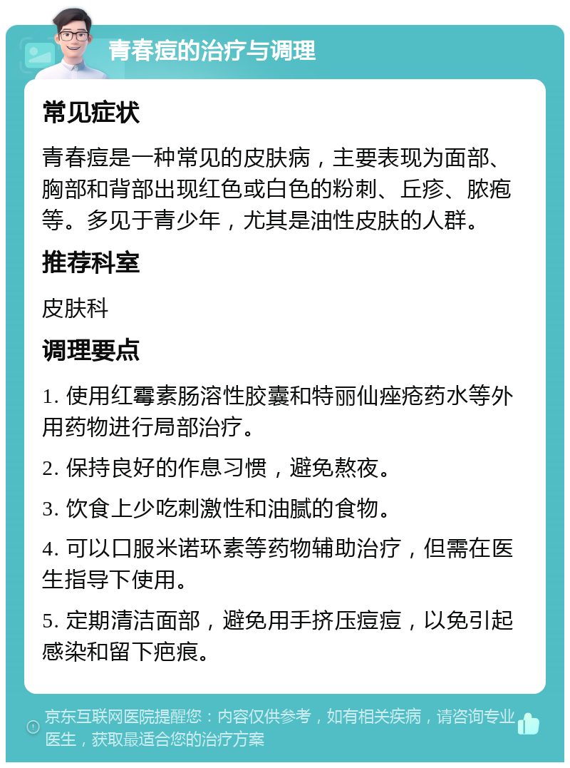 青春痘的治疗与调理 常见症状 青春痘是一种常见的皮肤病，主要表现为面部、胸部和背部出现红色或白色的粉刺、丘疹、脓疱等。多见于青少年，尤其是油性皮肤的人群。 推荐科室 皮肤科 调理要点 1. 使用红霉素肠溶性胶囊和特丽仙痤疮药水等外用药物进行局部治疗。 2. 保持良好的作息习惯，避免熬夜。 3. 饮食上少吃刺激性和油腻的食物。 4. 可以口服米诺环素等药物辅助治疗，但需在医生指导下使用。 5. 定期清洁面部，避免用手挤压痘痘，以免引起感染和留下疤痕。