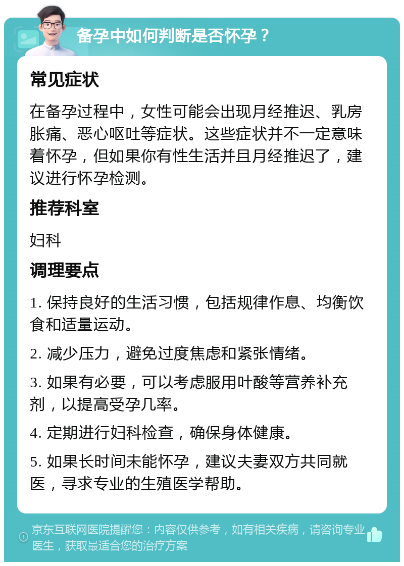 备孕中如何判断是否怀孕？ 常见症状 在备孕过程中，女性可能会出现月经推迟、乳房胀痛、恶心呕吐等症状。这些症状并不一定意味着怀孕，但如果你有性生活并且月经推迟了，建议进行怀孕检测。 推荐科室 妇科 调理要点 1. 保持良好的生活习惯，包括规律作息、均衡饮食和适量运动。 2. 减少压力，避免过度焦虑和紧张情绪。 3. 如果有必要，可以考虑服用叶酸等营养补充剂，以提高受孕几率。 4. 定期进行妇科检查，确保身体健康。 5. 如果长时间未能怀孕，建议夫妻双方共同就医，寻求专业的生殖医学帮助。