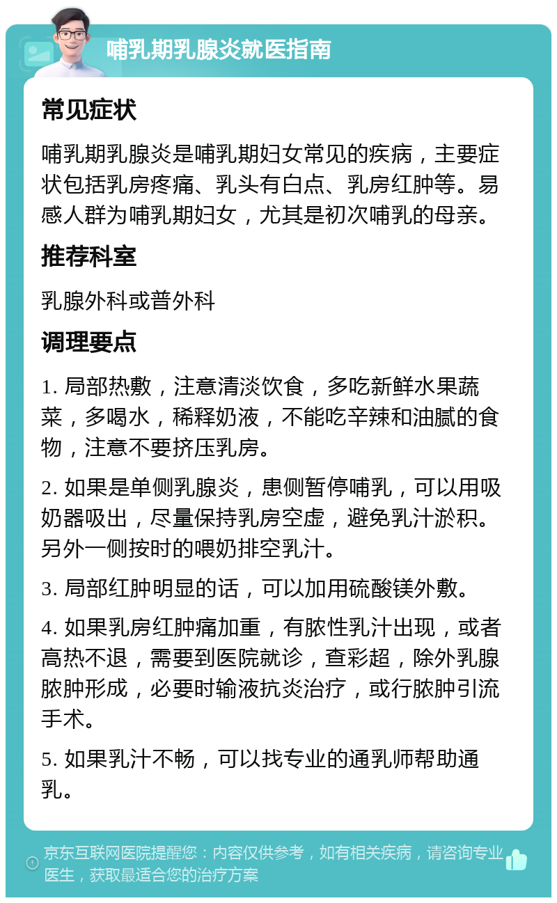 哺乳期乳腺炎就医指南 常见症状 哺乳期乳腺炎是哺乳期妇女常见的疾病，主要症状包括乳房疼痛、乳头有白点、乳房红肿等。易感人群为哺乳期妇女，尤其是初次哺乳的母亲。 推荐科室 乳腺外科或普外科 调理要点 1. 局部热敷，注意清淡饮食，多吃新鲜水果蔬菜，多喝水，稀释奶液，不能吃辛辣和油腻的食物，注意不要挤压乳房。 2. 如果是单侧乳腺炎，患侧暂停哺乳，可以用吸奶器吸出，尽量保持乳房空虚，避免乳汁淤积。另外一侧按时的喂奶排空乳汁。 3. 局部红肿明显的话，可以加用硫酸镁外敷。 4. 如果乳房红肿痛加重，有脓性乳汁出现，或者高热不退，需要到医院就诊，查彩超，除外乳腺脓肿形成，必要时输液抗炎治疗，或行脓肿引流手术。 5. 如果乳汁不畅，可以找专业的通乳师帮助通乳。