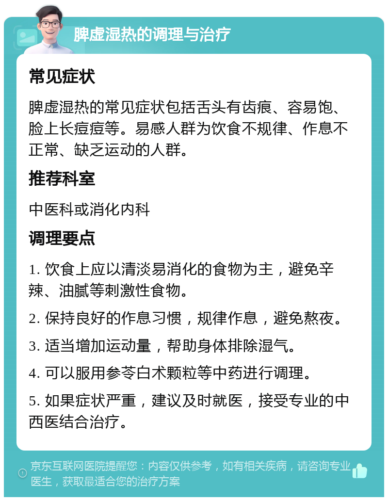 脾虚湿热的调理与治疗 常见症状 脾虚湿热的常见症状包括舌头有齿痕、容易饱、脸上长痘痘等。易感人群为饮食不规律、作息不正常、缺乏运动的人群。 推荐科室 中医科或消化内科 调理要点 1. 饮食上应以清淡易消化的食物为主，避免辛辣、油腻等刺激性食物。 2. 保持良好的作息习惯，规律作息，避免熬夜。 3. 适当增加运动量，帮助身体排除湿气。 4. 可以服用参苓白术颗粒等中药进行调理。 5. 如果症状严重，建议及时就医，接受专业的中西医结合治疗。