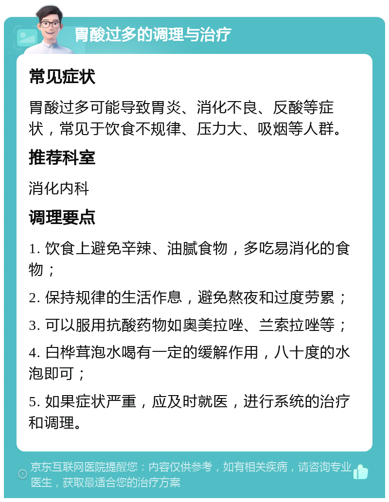 胃酸过多的调理与治疗 常见症状 胃酸过多可能导致胃炎、消化不良、反酸等症状，常见于饮食不规律、压力大、吸烟等人群。 推荐科室 消化内科 调理要点 1. 饮食上避免辛辣、油腻食物，多吃易消化的食物； 2. 保持规律的生活作息，避免熬夜和过度劳累； 3. 可以服用抗酸药物如奥美拉唑、兰索拉唑等； 4. 白桦茸泡水喝有一定的缓解作用，八十度的水泡即可； 5. 如果症状严重，应及时就医，进行系统的治疗和调理。