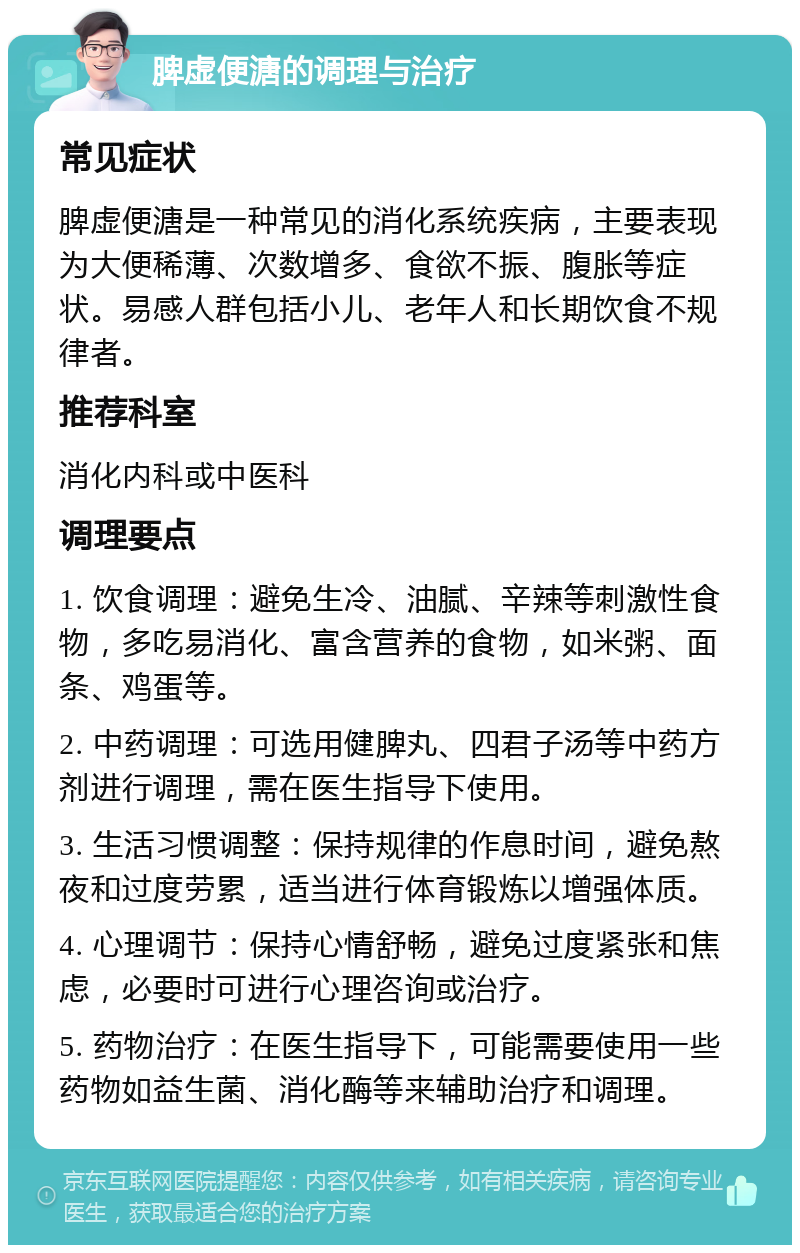 脾虚便溏的调理与治疗 常见症状 脾虚便溏是一种常见的消化系统疾病，主要表现为大便稀薄、次数增多、食欲不振、腹胀等症状。易感人群包括小儿、老年人和长期饮食不规律者。 推荐科室 消化内科或中医科 调理要点 1. 饮食调理：避免生冷、油腻、辛辣等刺激性食物，多吃易消化、富含营养的食物，如米粥、面条、鸡蛋等。 2. 中药调理：可选用健脾丸、四君子汤等中药方剂进行调理，需在医生指导下使用。 3. 生活习惯调整：保持规律的作息时间，避免熬夜和过度劳累，适当进行体育锻炼以增强体质。 4. 心理调节：保持心情舒畅，避免过度紧张和焦虑，必要时可进行心理咨询或治疗。 5. 药物治疗：在医生指导下，可能需要使用一些药物如益生菌、消化酶等来辅助治疗和调理。