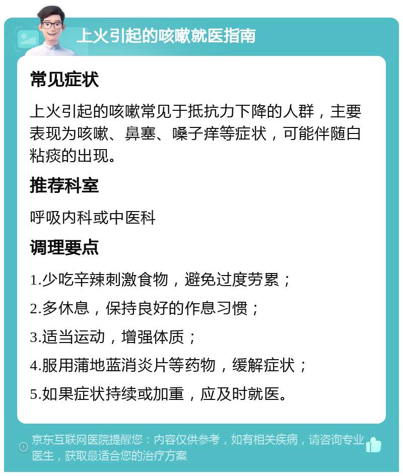 上火引起的咳嗽就医指南 常见症状 上火引起的咳嗽常见于抵抗力下降的人群，主要表现为咳嗽、鼻塞、嗓子痒等症状，可能伴随白粘痰的出现。 推荐科室 呼吸内科或中医科 调理要点 1.少吃辛辣刺激食物，避免过度劳累； 2.多休息，保持良好的作息习惯； 3.适当运动，增强体质； 4.服用蒲地蓝消炎片等药物，缓解症状； 5.如果症状持续或加重，应及时就医。