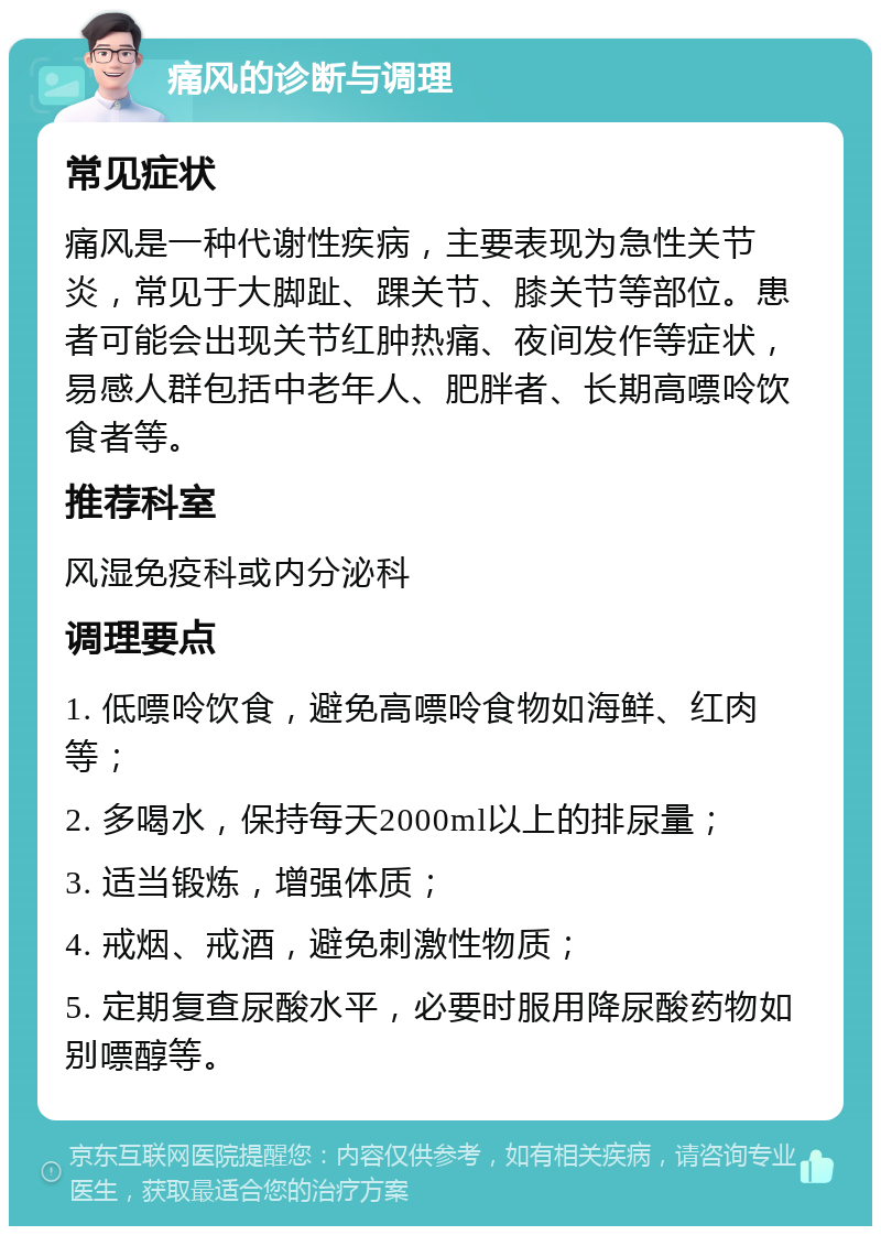 痛风的诊断与调理 常见症状 痛风是一种代谢性疾病，主要表现为急性关节炎，常见于大脚趾、踝关节、膝关节等部位。患者可能会出现关节红肿热痛、夜间发作等症状，易感人群包括中老年人、肥胖者、长期高嘌呤饮食者等。 推荐科室 风湿免疫科或内分泌科 调理要点 1. 低嘌呤饮食，避免高嘌呤食物如海鲜、红肉等； 2. 多喝水，保持每天2000ml以上的排尿量； 3. 适当锻炼，增强体质； 4. 戒烟、戒酒，避免刺激性物质； 5. 定期复查尿酸水平，必要时服用降尿酸药物如别嘌醇等。