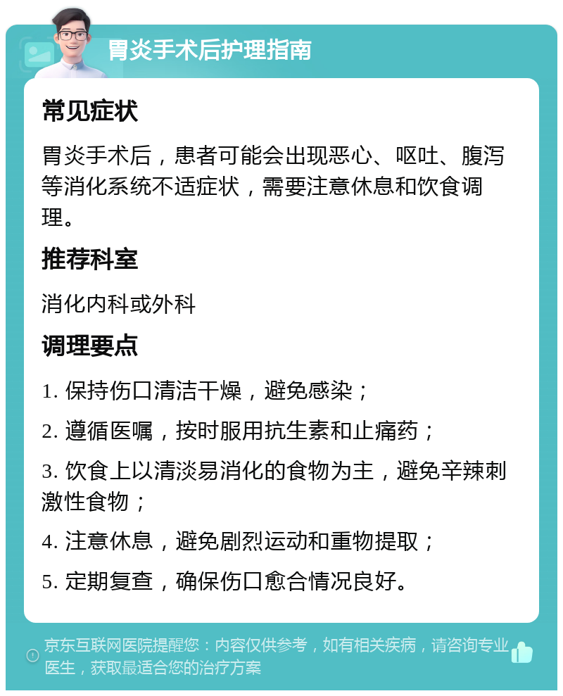 胃炎手术后护理指南 常见症状 胃炎手术后，患者可能会出现恶心、呕吐、腹泻等消化系统不适症状，需要注意休息和饮食调理。 推荐科室 消化内科或外科 调理要点 1. 保持伤口清洁干燥，避免感染； 2. 遵循医嘱，按时服用抗生素和止痛药； 3. 饮食上以清淡易消化的食物为主，避免辛辣刺激性食物； 4. 注意休息，避免剧烈运动和重物提取； 5. 定期复查，确保伤口愈合情况良好。