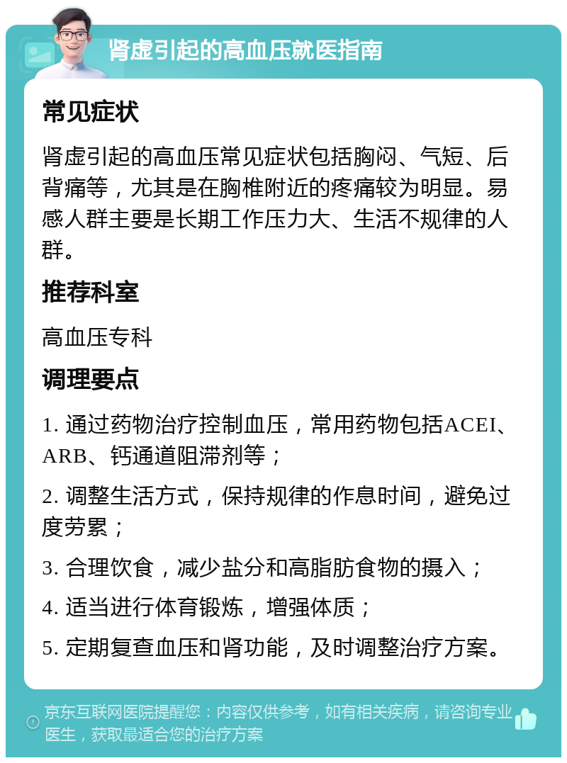 肾虚引起的高血压就医指南 常见症状 肾虚引起的高血压常见症状包括胸闷、气短、后背痛等，尤其是在胸椎附近的疼痛较为明显。易感人群主要是长期工作压力大、生活不规律的人群。 推荐科室 高血压专科 调理要点 1. 通过药物治疗控制血压，常用药物包括ACEI、ARB、钙通道阻滞剂等； 2. 调整生活方式，保持规律的作息时间，避免过度劳累； 3. 合理饮食，减少盐分和高脂肪食物的摄入； 4. 适当进行体育锻炼，增强体质； 5. 定期复查血压和肾功能，及时调整治疗方案。