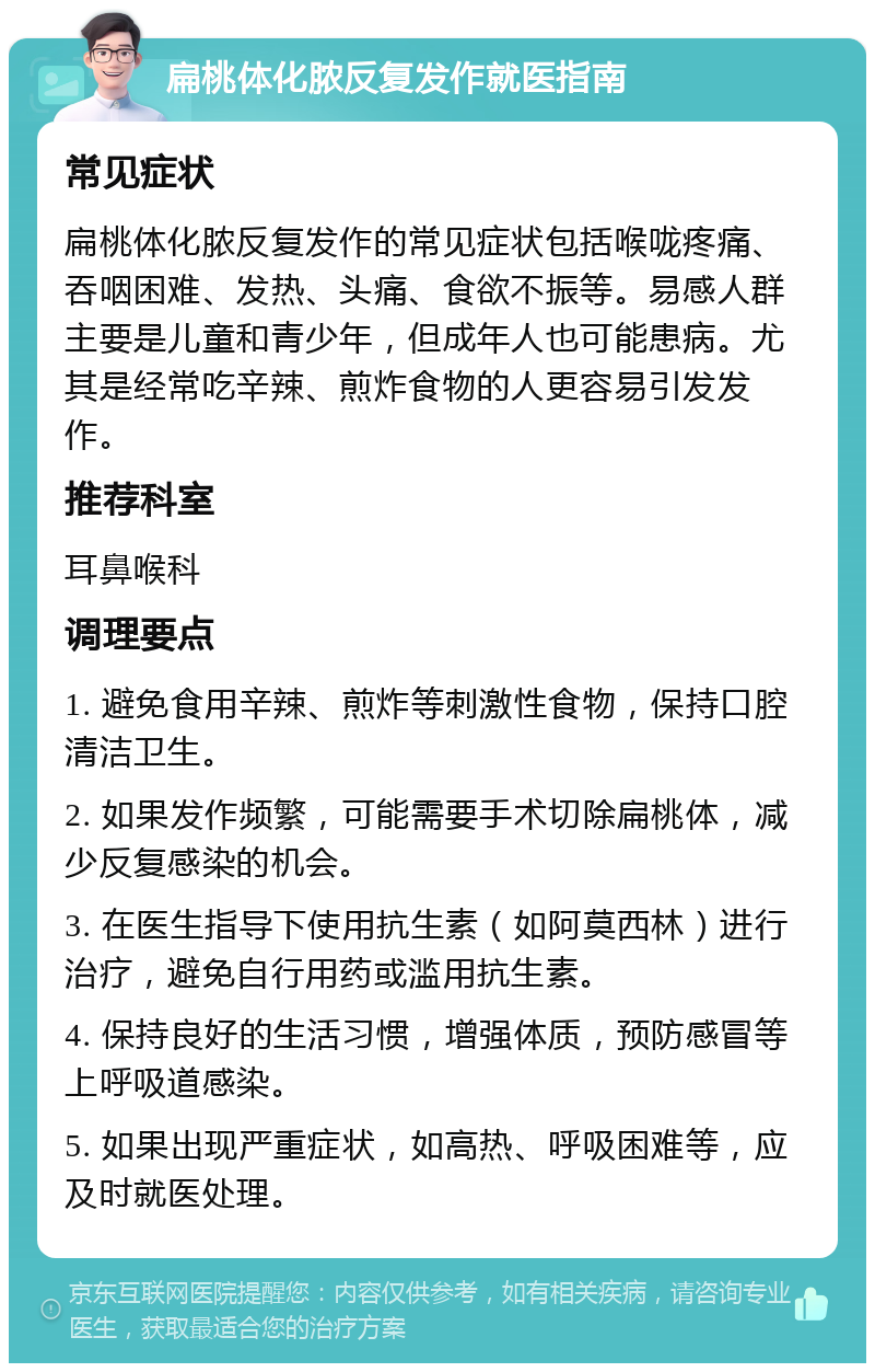 扁桃体化脓反复发作就医指南 常见症状 扁桃体化脓反复发作的常见症状包括喉咙疼痛、吞咽困难、发热、头痛、食欲不振等。易感人群主要是儿童和青少年，但成年人也可能患病。尤其是经常吃辛辣、煎炸食物的人更容易引发发作。 推荐科室 耳鼻喉科 调理要点 1. 避免食用辛辣、煎炸等刺激性食物，保持口腔清洁卫生。 2. 如果发作频繁，可能需要手术切除扁桃体，减少反复感染的机会。 3. 在医生指导下使用抗生素（如阿莫西林）进行治疗，避免自行用药或滥用抗生素。 4. 保持良好的生活习惯，增强体质，预防感冒等上呼吸道感染。 5. 如果出现严重症状，如高热、呼吸困难等，应及时就医处理。