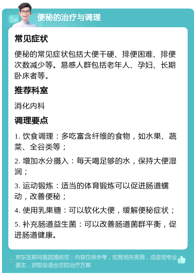 便秘的治疗与调理 常见症状 便秘的常见症状包括大便干硬、排便困难、排便次数减少等。易感人群包括老年人、孕妇、长期卧床者等。 推荐科室 消化内科 调理要点 1. 饮食调理：多吃富含纤维的食物，如水果、蔬菜、全谷类等； 2. 增加水分摄入：每天喝足够的水，保持大便湿润； 3. 运动锻炼：适当的体育锻炼可以促进肠道蠕动，改善便秘； 4. 使用乳果糖：可以软化大便，缓解便秘症状； 5. 补充肠道益生菌：可以改善肠道菌群平衡，促进肠道健康。