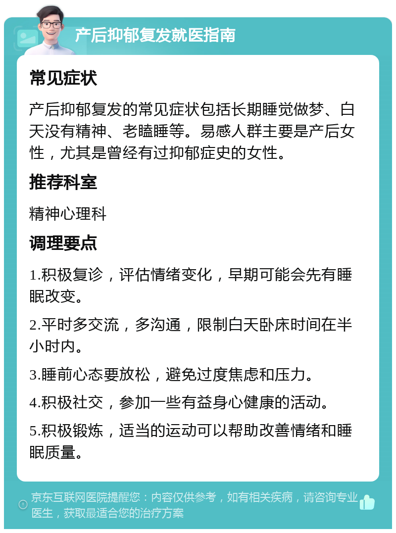 产后抑郁复发就医指南 常见症状 产后抑郁复发的常见症状包括长期睡觉做梦、白天没有精神、老瞌睡等。易感人群主要是产后女性，尤其是曾经有过抑郁症史的女性。 推荐科室 精神心理科 调理要点 1.积极复诊，评估情绪变化，早期可能会先有睡眠改变。 2.平时多交流，多沟通，限制白天卧床时间在半小时内。 3.睡前心态要放松，避免过度焦虑和压力。 4.积极社交，参加一些有益身心健康的活动。 5.积极锻炼，适当的运动可以帮助改善情绪和睡眠质量。