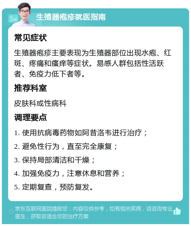 生殖器疱疹就医指南 常见症状 生殖器疱疹主要表现为生殖器部位出现水疱、红斑、疼痛和瘙痒等症状。易感人群包括性活跃者、免疫力低下者等。 推荐科室 皮肤科或性病科 调理要点 1. 使用抗病毒药物如阿昔洛韦进行治疗； 2. 避免性行为，直至完全康复； 3. 保持局部清洁和干燥； 4. 加强免疫力，注意休息和营养； 5. 定期复查，预防复发。